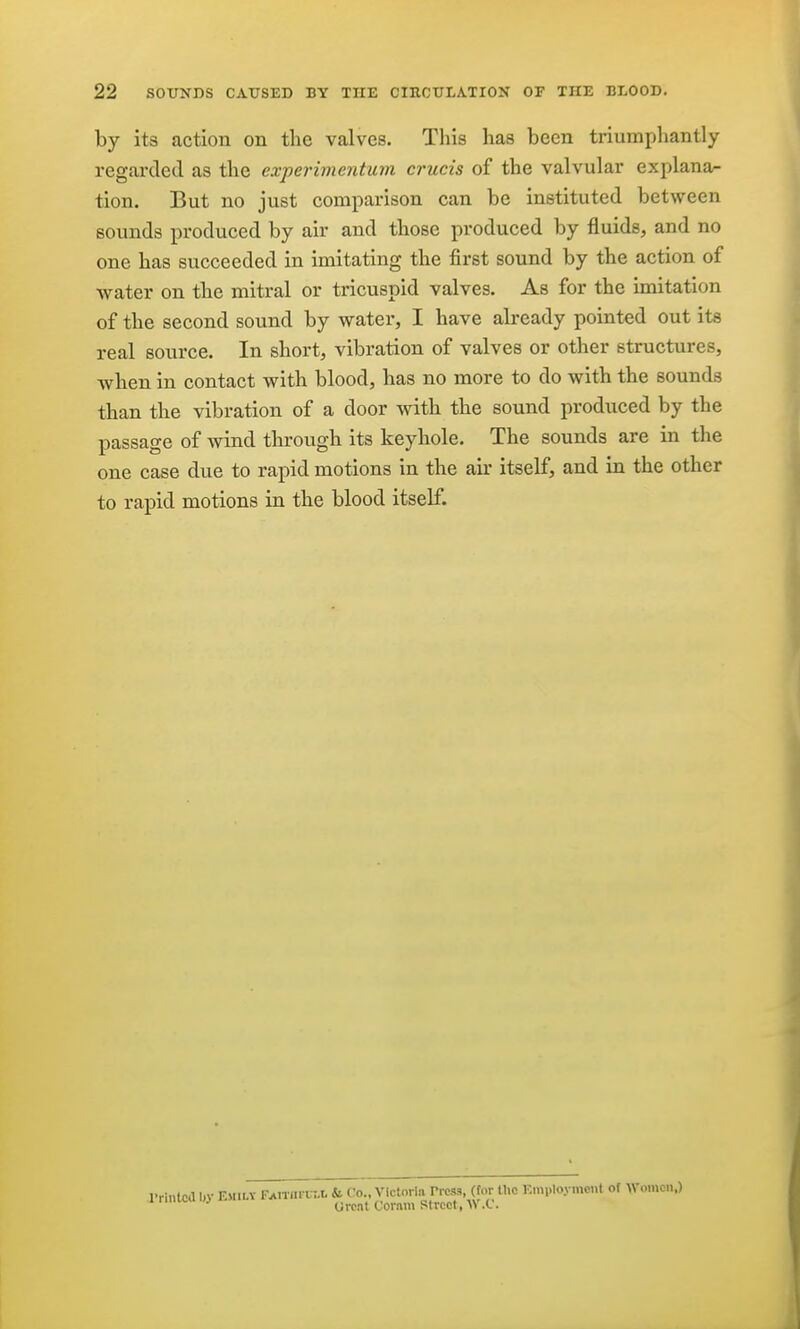 by its action on the valves. This has been triumpliantly regarded as the experimentum crucis of the valvular explana^ tion. But no just comparison can be instituted between sounds produced by air and those produced by fluids, and no one has succeeded in imitating the first sound by the action of water on the mitral or tricuspid valves. As for the imitation of the second sound by water, I have already pointed out its real source. In short, vibration of valves or other structures, when in contact with blood, has no more to do with the sounds than the vibration of a door with the sound produced by the passage of wind through its keyhole. The sounds are in the one case due to rapid motions in the air itself, and in the other to rapid motions in the blood itself. •intcd IH- EMILV FAiTflrui.0 & Co., Victoria Press, (tor tlie Kmploymcnt of Womo.i.) Orcnt Cornm Street, AV.C.