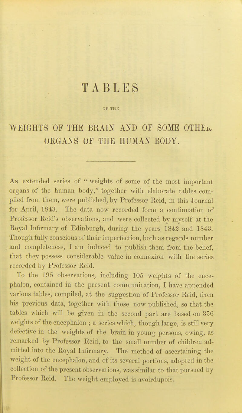 OF THE WEIGHTS OF THE BRAIN AND OF SOME OTHEi. ORGANS OF THE HUMAN BODY. An extended series of weights of some of the most iuiportaut organs of the human body, together with eUiborate tables com- piled from them, were published, by Professor Reid, in this Journal for April, 1843. The data now recorded form a continuation of Professor Reid's observations, and were collected by myself at the Royal Infii'mary of Edinburgh, during the years 1842 and 1843. Though fully conscious of theu' imperfection, both as regards number and completeness, I am induced to publish them from the belief, that they possess considerable value in connexion with the series recorded by Professor Reid. To the 195 observations, including 105 weights of the ence- phalon, contained in the present communication, I have appended various tables, compiled, at the suggestion of Professor Reid, from his previous data, together with those now published, so that the tables Avhich will be given in the second part are based on 356 weights of the encephalon ; a series which, though large, is still very defective in the weights of the brain in young persons, o-^ving, as remarked by Professor Reid, to the small number of children ad- mitted into the Royal Infirmary. The method of ascertaining the Aveight of the encephalon, and of its several portions, adopted in the collection of the present observations, was similar to that pursued by Professor Reid. The weight employed is avoirdupois.
