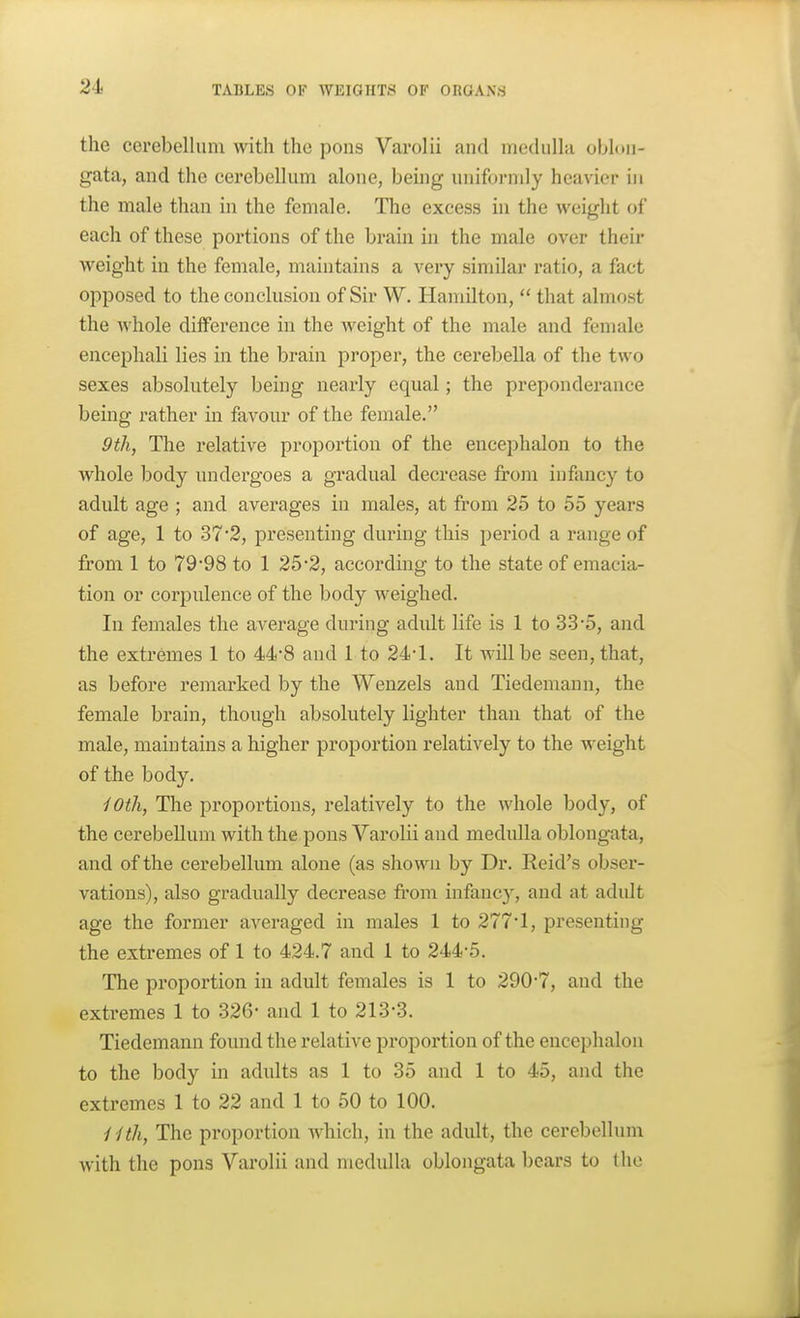 the cerebellum with the pons Varolii and medulla oblon- gata, and the cerebellum alone, being uniformly heavier in the male than in the female. The excess in the weight of each of these portions of the brain in the male over their weight in the female, maintains a very similar ratio, a fact opposed to the conclusion of Sir W. Hamilton,  that almost the whole difference in the weight of the male and female encephali lies in the brain proper, the cerebella of the two sexes absolutely being nearly equal; the preponderance being rather in favour of the female. 9th, The relative proportion of the enceplialon to the whole body undergoes a gradual decrease from infancy to adult age ; and averages in males, at from 25 to 55 years of age, 1 to 37*2, presenting during this period a range of from 1 to 79'98 to 1 25*2, according to the state of emacia- tion or corpulence of the body weighed. In females the average during adult life is 1 to 33'5, and the extremes 1 to 44-8 and 1 to 24-1, It will be seen, that, as before remarked by the Wenzels and Tiedemaun, the female brain, though absolutely lighter than that of the male, maintains a higher proportion relatively to the weight of the body. iOth, The proportions, relatively to the whole body, of the cerebellum with the pons Varolii and medulla oblongata, and of the cerebellum alone (as shown by Dr. Reid's obser- vations), also gradually decrease from infancy, and at adult age the former averaged in males 1 to 277*1, presenting the extremes of 1 to 424.7 and 1 to 244-5. The proportion in adult females is 1 to 290-7, and the extremes 1 to 326- and 1 to 213-3. Tiedemann found the relative proportion of the encephalon to the body in adults as 1 to 35 and 1 to 45, and the extremes 1 to 22 and 1 to 50 to 100. iUh, The proportion which, in the adult, the cerebellinn with the pons Varolii and medulla oblongata bears to the