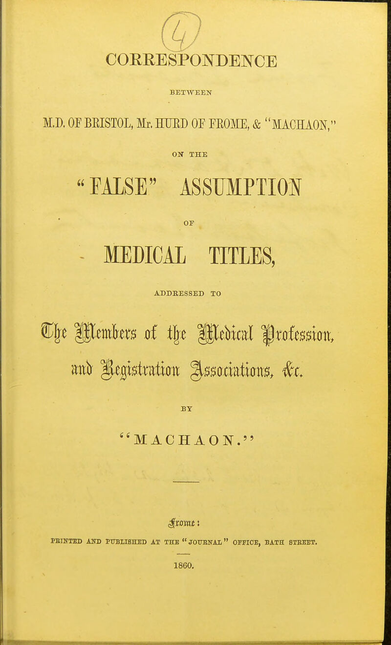 COEEESPONDENCE BETWEEN M.D. OF BEISTOL. Mr. HUED OF FEOME, & MACKiON/ ON THE FUSE ASSUMPTION OF MEDICAL TITLES, ADDEESSEB TO BY M ACHAOlSr. PEINTED AND PTTBHSHED AT THE  JOTJENAL OFFICE, BATH STEEET. 1860.