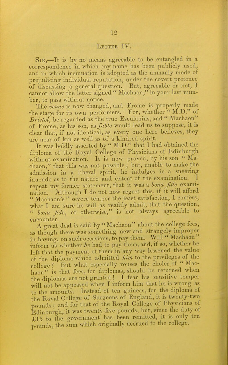 13 Letter IV. Sir,—It is by no means agreeable to be entangled in a correspondence in which my name has been publicly used, and in which insinuation is adopted as the unmanly mode of prejudicing individual reputation, under the covert pretence of discussing a general question. But, agreeable or not, I cannot allow the letter signed  Machaon, in your last num- ber, to pass without notice. The venue is now changed, and Frome is properly made the stage for its own performers. For, whether  M.D. of Bristol, be regarded as the true Esculapius, and  Machaon of Frome, as his son, as, fable would lead us to suppose, it is clear that, if not identical, as every one here believes, they are near of kin as well as of a kindred spirit. It was boldly asserted by  M.D. that I had obtained the diploma of the Eoyal College of Physicians of Edinburgh without examination. It is now proved, by his son  Ma- chaon, that this was not possible ; but, unable to make the admission in a liberal spirit, he indulges in a sneering inuendo as to the nature and extent of the examination. I repeat my former statement, that it was a bona fide exami- nation. Although I do not now regret this, if it will afford  Machaon's  severe temper the least satisfaction, I confess, what I am sure he will as readily admit, that the question,  bona fide, or otherwise, is not always agreeable to encounter. A great deal is said by Machaon about the college lees, as though there was something new and strangely improper in having, on such occasions, to pay them. Will  Machaon inform us whether he had to pay them, and, if so, whether he left that the payment of them in any way lessened the value of the diploma which admitted him to the privileges of the college? But what especially rouses the choler of Mac- haon^' is that fees, for diplomas, should be returned when the diplomas are not granted ! I fear his sensitive temper will not be appeased Avhen I inform him that he is wrong as to the amounts. Instead of ten guineas, for the diploma of the Royal College of Surgeons of England, it is twenty-two pounds ; and for that of the Royal College of Physicians of Edinburgh, it was twenty-five pounds, but, since the duty of £15 to the government has been remitted, it is only ten pounds, the sum which originally accrued to the college.