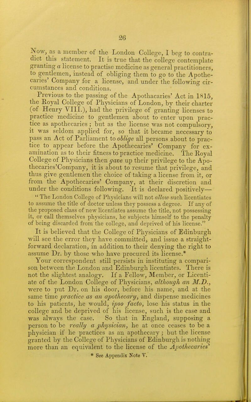 ISfow, as a member of the London College, I beg to contra- dict this statement. It is true that the college contemplate granting a license to practise medicine as general practitioners, to gentlemen, instead of obliging them to go to the Apothe- caries' Company for a license, and under the following cir- cumstances and conditions. Previous to the passing of the Apothacaries' Act in 1^15, the Eoyal College of Phy^sicians of London, by their charter (of Henry VIII.), had the privilege of granting licenses to practice medicine to gentlemen about to enter upon prac- tice as apothecaries ; but as the license was not compulsory, it was seldom applied for, so that it became necessary to pass an Act of Parliament to oilige all persons about to prac- tice to appear before the Apothecaries' Company for ex- amination as to their fitness to practice medicine. The Eoyal College of Physicians then gave up their privilege to the Apo- thecaries'Company, it is about to resume that privilege, and thus give gentlemen the choice of taking a license from it, or from the Apothecaries' Company, at their discretion and under the conditions following. It is declared positively—  The London College of Physicians will not allow such licentiates to assume the title of doctor unless they possess a degree. If any of the proposed class of new licentiates assume the title, not possessing it, or call themselves physicians, lie subjects himself to the penalty of being discarded from the college, and deprived of his license. It is believed that the College of Physicians of Edinburgh will see the error they have committed, and issue a straight- forward declaration, in addition to their denying the right to assume Dr. by those who have procured its license.* Your correspondent still persists in instituting a compari- son between the London and Edinburgh licentiates. There is not the slightest analogy. If a Fellow, Member, or Licenti- ate of the London College of Physicians, although ati 31.D., were to put Dr. on his door, before his name, and at the same time jivactice as an apothecary, and dispense medicines to his patients, he would, ijiso facto, lose his status in the college and be deprived of his license, such is the case and was always the case. So that in England, supposing a person to be really a physicia?}, he at once ceases to be a physician if he practices as an apothecary; but the license granted by the College of Physicians of Edinburgh is nothing more than an equivalent to the license of the Ajwthccarics^