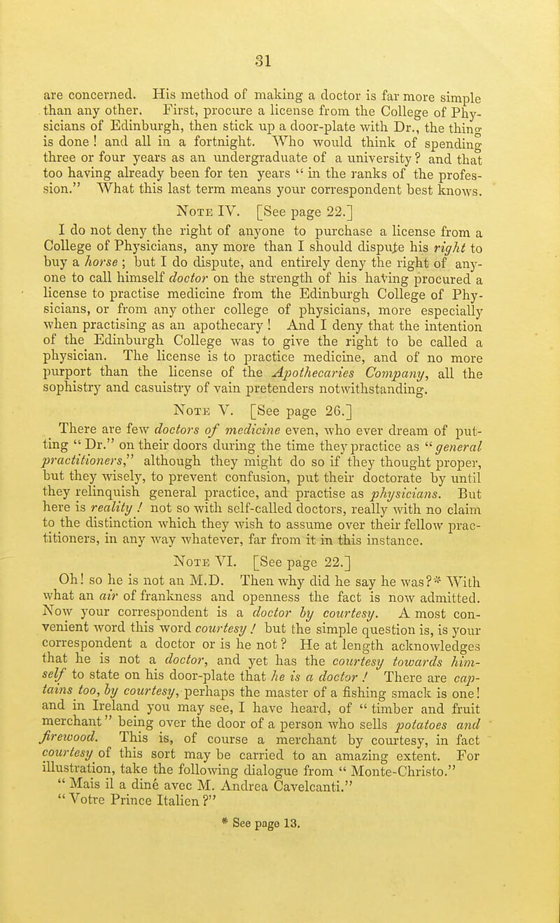 81 are concerned. His method of making a doctor is far more simple than any other. First, procure a license from the College of Phy- sicians of Edinburgh, then stick up a door-plate with Dr., the thin a- is done ! and all in a fortnight. Who would think of spending three or four years as an undergraduate of a university ? and that too having already been for ten years  in the ranks of the profes- sion. What this last term means your correspondent best knows. Note IV. [See page 22.] I do not deny the right of aiiyone to purchase a license from a College of Physicians, any more than I should dispute his right to buy a horse ; but I do dispute, and entirely deny the right of any- one to call himself doctor on the strength of his haVing procured a license to practise medicine from the Edinburgh College of Phy- sicians, or from any other college of physicians, more especially when practising as an apothecary ! And I deny that the intention of the Edinburgh College was to give the right to be called a physician. The license is to practice medicine, and of no more purport than the license of the Apothecaries Company, all the sophistry and casuistry of vain pretenders notwithstanding. Note V. [See page 26.] There are few doctors of medicine even, who ever dream of put- ting  Dr. on their doors during the time they practice as general practitioners,^' although they might do so if they thought proper, but they wisely, to prevent confusion, put their doctorate by until they relinquish general practice, and practise as physicians. But here is reality ! not so with self-called doctors, really with no claim to the distinction which they wish to assume over their fellow prac- titioners, in any Avay whatever, far from it in this instance. Note VI. [See page 22.] Oh! so he is not an M.D. Then why did he say he was?-? With what an air of frankness and openness the fact is now admitted. Now your correspondent is a doctor hy courtesy. A most con- venient word this word courtesy ! but the simple question is, is your correspondent a doctor or is he not? He at length acknowledges that he is not a doctor, and yet has the courtesy towards him- self to state on his door-plate that he is a doctor ! There are cap- tains too, hy cowr^esy, perhaps the master of a fishing smack is one! and in Ireland you may see, I have heard, of  timber and fruit merchant being over the door of a person Avho sells potatoes and firewood. This is, of course a merchant by courtesy, in fact courtesy of this sort may be carried to an amazing extent. For illustration, take the following dialogue from  Monte-Christo.  Mais il a dine avec M. Andrea Cavelcanti.  Votre Prince Italien ? * See page 13.