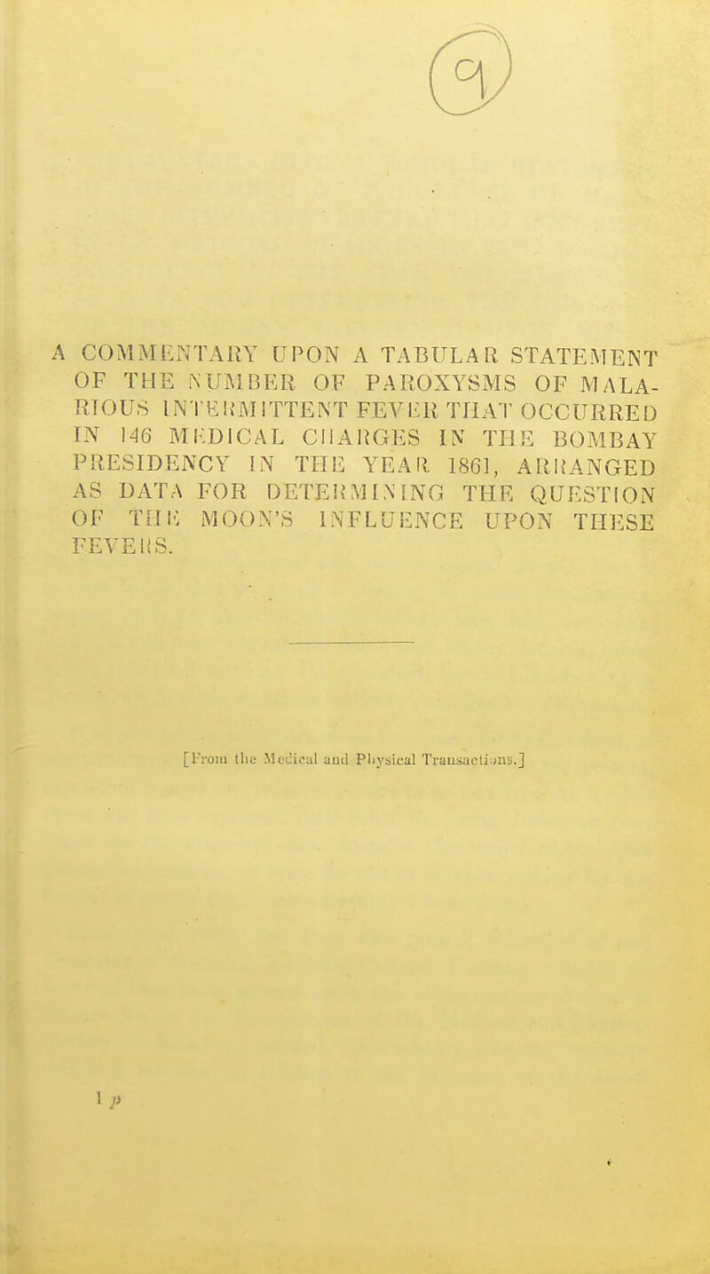 (9 A COMMENTARY UPON A TABULAR STATEMENT OF THE i\UMBER OF PAROXYSMS OF MALA- RIOUS INTEK'MITTENT FEVI'R THAT OCCURRED IN ]46 MKDICAL CIIAHGES IN THE BOMBAY PRESIDENCY IN THE YEAIl 1861, AR1?ANGED AS DATA FOR DETEHMINING THE QUESTION OF THIC MOON'S INFLUENCE UPON THESE FEVEKS. [From tlia MoJicul and Pliysical Trausacti:>ns.J