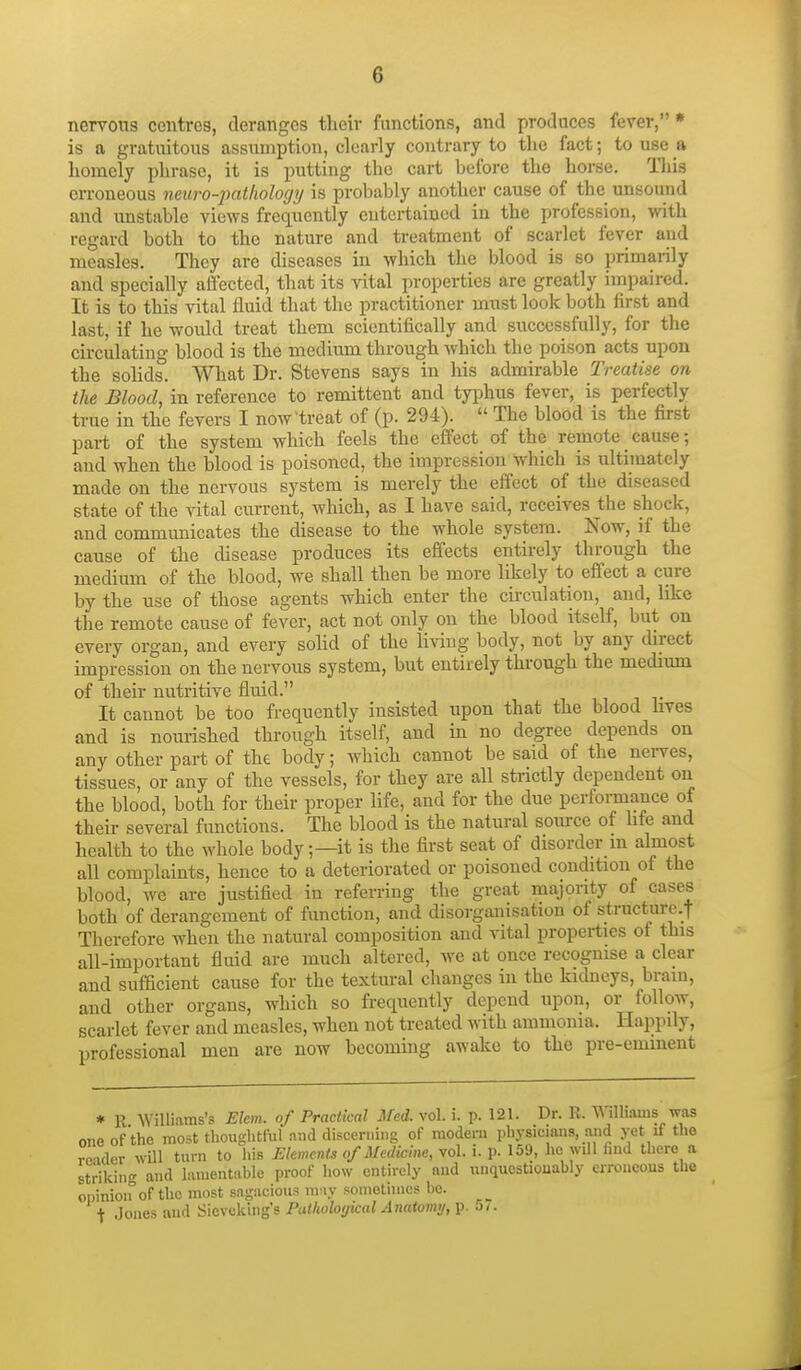 nervous centres, deranges their functions, and produces fever, * is a gratuitous assumption, clearly contrary to the fact; to use a homely phrase, it is putting the cart before the horse. This erroneous neuro-pathologij is probably another cause of the unsound and unstable views frequently entertained in the profession, with regard both to the nature and treatment of scarlet fever and measles. They are diseases in which the blood is so primarily and specially affected, that its vital properties are greatly impaired. It is to this vital fluid that the practitioner must look both first and last, if he would treat them scientifically and successfully, for the circulating blood is the medium through which the poison acts upon the soUds. What Dr. Stevens says in liis admirable Treatise on the Blood, in reference to remittent and tyi^hus fever, is perfectly true in the fevers I now treat of (p. 294).  The blood is the first part of the system which feels the effect of the remote cause; and when the blood is poisoned, the impression which is ultimately made on the nervous system is merely the effect of the diseased state of the vital current, which, as I have said, receives the shock, and communicates the disease to the whole system. Now, if the cause of the disease produces its effects entirely through the medium of the blood, we shall then be more likely to effect a cure by the use of those agents which enter the circulation, and, like the remote cause of fever, act not only on the blood itself, but on every organ, and every sohd of the living body, not by any direct impression on the nervous system, but entirely through the medium of their nutritive fluid. It cannot be too frequently insisted upon that the blood hves and is nourished through itself, and in no degree depends on any other part of the body; which cannot be said of the nerves, tissues, or any of the vessels, for they are all strictly dependent on the blood, both for their proper life, and for the due performance of their several functions. The blood is the natural source of hfe and health to the whole body;—it is the first seat of disorder m almost all complaints, hence to a deteriorated or poisoned condition of the blood, we arc justified in referring the great majonty of cases both of derangement of function, and disorganisation of structure.t Therefore when the natural composition and vital properties of this all-important fluid are much altered, we at once recognise a clear and sufficient cause for the textural changes in the kidneys, brain, and other organs, which so frequently depend upon, or follow, scariet fever and measles, when not treated with ammonia. Happily, professional men are now becoming awake to the pre-eminent * R Williams's Ekm. of Practical Med. vol. i. p. 121. Dr. R. Willuams was one of the most thoughtful and discerning of modern physicians, and yet if tho rn-ider will turn to his Elements of Medicine, vol. i. p. 159, he will hnd there a striking and lamentahle proof how entirely and unquestionably erroneous the opinion of the most sagacious m iy somotinies he. t Jones and Sicvcking's Putholotjical Anatomy, p. o/.