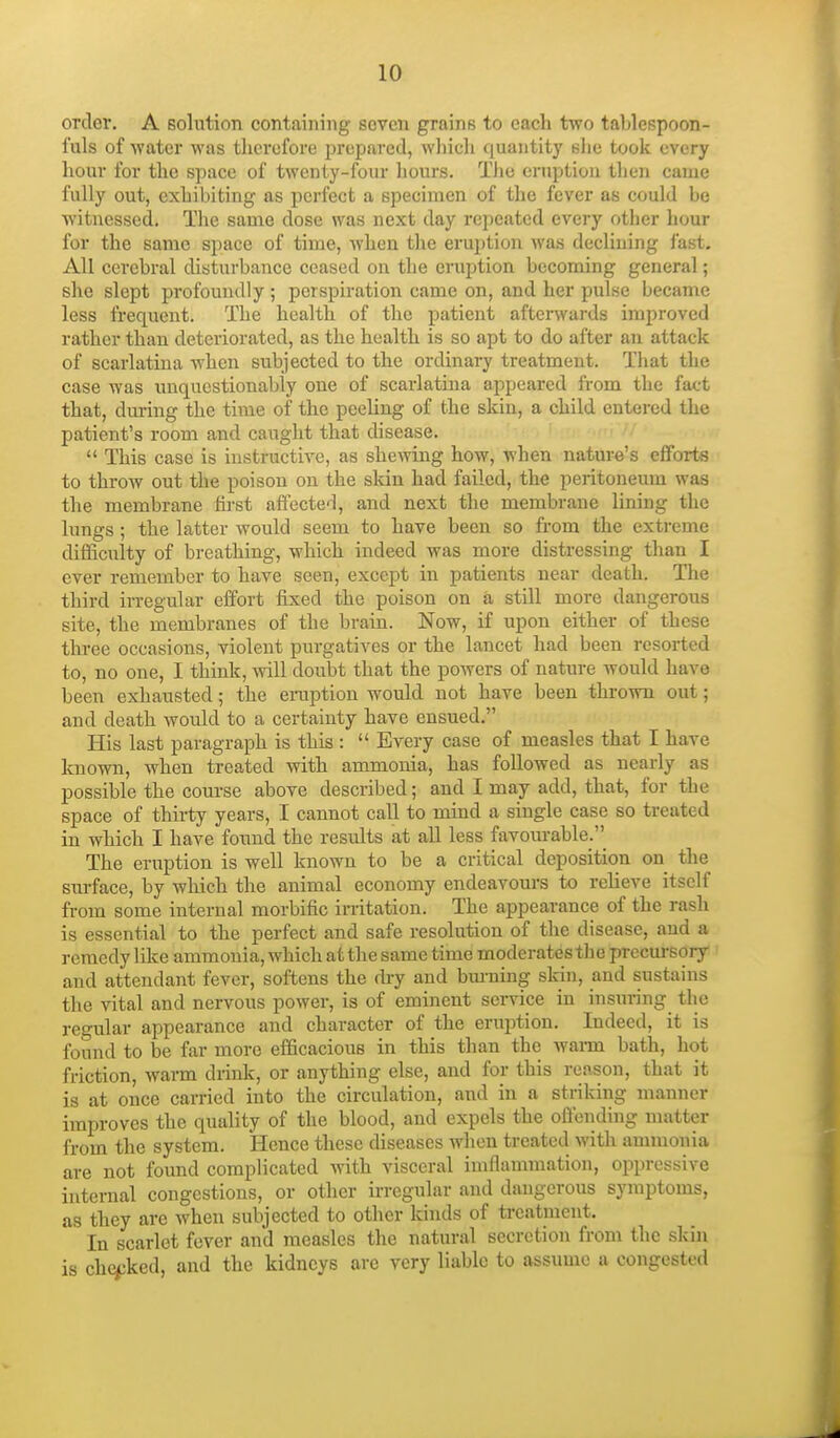 order. A solution containing seven grains to each two tahlespoon- fuls of -water was therefore prepared, which quantity slie took every hour for the space of twenty-four hours. The eruption then came fully out, exhibiting as perfect a specimen of the fever as could be witnessed. Tlie same dose was next day repeated every other hour for the same space of time, Avhen the eruption was decUning fast. All cerebral disturbance ceased on the eruption becoming general; she slept profoundly ; perspiration came on, and her pulse became less frequent. The health of the patient afterwards improved rather than deteriorated, as the health is so apt to do after an attack of scarlatina when subjected to the ordinary treatment. That the case was unquestionably one of scarlatina appeared from the fact that, during the time of the peeling of the skin, a child entered the patient's room and caught that disease.  This case is instructive, as shewing how, when nature's efforts to throw out the poison on the skin had failed, the peritoneum was the membrane fii-st affected, and next the membrane lining the lungs; the latter would seem to have been so from the extreme difficulty of bi-eathing, which indeed was more distressing than I ever remember to have seen, except in patients near death. TTie third irregular effort fixed the poison on a still more dangerous site, the membranes of the brain. Now, if upon either of these three occasions, violent purgatives or the lancet had been resorted to, no one, I think, will doubt that the powers of nature would have been exhausted; the emption would not have been thrown out; and death would to a certainty have ensued. His last paragraph is this :  Every case of measles that I have known, when treated with ammonia, has followed as nearly as possible the course above described; and I may add, that, for the space of thirty years, I cannot call to mind a single case so treated in which I have found the results at all less favourable.'' The eruption is well known to be a critical deposition on the surface, by which the animal economy endeavom-s to relieve itself from some internal morbific irritation. The appearance of the rash is essential to the perfect and safe resolution of the disease, and a remedy like ammonia, which at the same time moderates the precursory and attendant fever, softens the fhy and bm-ning skin, and sustains the vital and nervous power, is of eminent service in insuring the regular appearance and character of the eruption. Indeed, it is found to be far more efficacious in this than the waiTQ bath, hot friction, warm drink, or anything else, and for this reason, that it is at once carried into the circulation, and in a striking manner improves the quality of the blood, and expels the oflcnding nnitter from the system. Hence these diseases when treated with ammonia are not found complicated with visceral imflammation, oppressive internal congestions, or other irregular and dangerous symptoms, as they are when subjected to other kinds of treatment. In scariet fever and measles the natural secretion from the skin is checked, and the kidneys are very liable to assume a congested