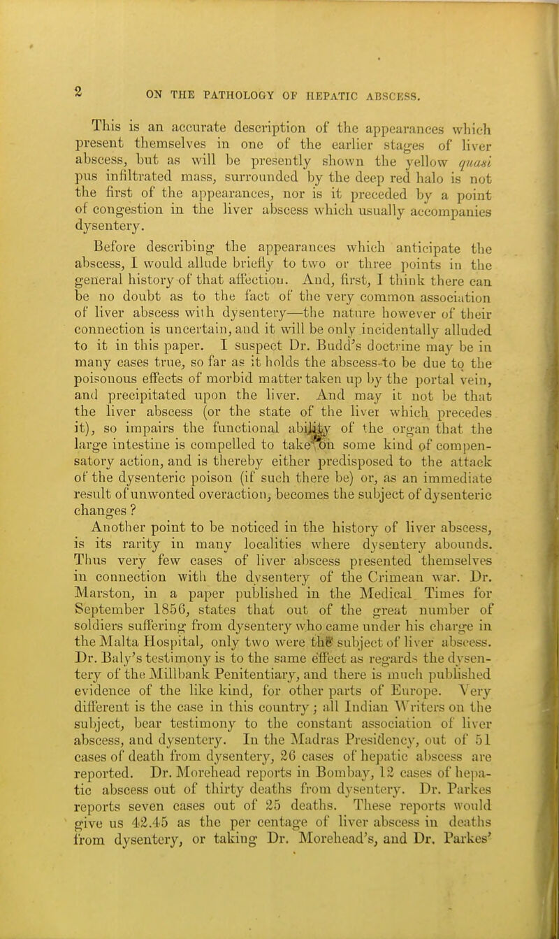 This is an accurate description of the appearances which present themselves in one of the earlier stayes of liver abscess, but as will be presently shown the yellow quasi pus infiltrated mass, surrounded by the deep red halo is not the first of the appearances, nor is it preceded by a point of congestion in the liver abscess which usually accompanies dysentery. Before describing the appearances which anticipate the abscess, I would allude briefly to two or three points in the general history of that affection. And, first, I think there can be no doubt as to the fact of the very common association of liver abscess with dysentery—the nature however of their connection is uncertain, and it will be only incidentally alluded to it in this paper. I suspect Dr. Budd's docti-ine may be in many cases true, so far as it holds the abscess-to be due to the poisonous effects of morbid matter taken up by the portal vein, and precipitated upon the liver. And may it not be that the liver abscess (or the state of the liver which precedes it), so impairs the functional abij^- of the organ that the large intestine is compelled to take^joii some kind of compen- satory action, and is thereby either predisposed to the attack of the dysenteric poison (if such there be) or, as an immediate result of unwonted overaction, becomes the subject of dysenteric changes ? Another point to be noticed in the history of liver abscess, is its rarity in many localities where dysentery abounds. Thus very few cases of liver abscess presented themselves in connection with the dysentery of the Crimean war. Dr. Marston, in a paper published in the Medical Times for September 1856, states that out of the great number of soldiers suffering from dysentery wlro came under his charge in the Malta Hospital, only two were thS subject of liver abscess. Dr. Baly's testimony is to the same effect as i-egards the dysen- tery of the jNIillbank Penitentiary, and there is iniicli published evidence of the like kind, for other parts of Europe. Very dift'erent is the case in this country; all Indian AVriters on the subject, bear testimony to the constant association of liver abscess, and dysentery. In the Madras Presidency, out of 51 cases of death from dysentery, 26 cases of hepatic abscess are reported. Dr. Morehead reports in Bomljay, 12 cases of he|)a- tic abscess out of thirty deaths from dysentery. Dr. Parkes reports seven cases out of 25 deaths. These reports would give us 42.45 as the per centage of liver abscess in deaths from dysentery, or taking Dr. Morehead's, and Dr. Parkes*