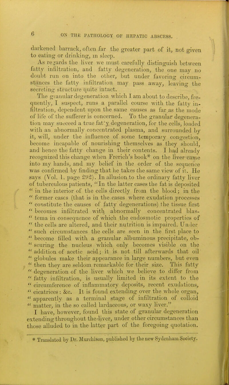 darkened Larrack, often far the greater part of it, not given to eating or drinking, in sleep. As regards tlie liver we must carefully distinguish between fatty infiltration, and fatty degeneration, the one may no doubt run on into the other, but under favoring circum- stances the fatty infiltration may pass away, leavino* the secreting structure quite intact. The granular degeneration which I am about to describe, fre- quently, I suspect, runs a parallel course with the fatty in- filtration, dependent upon the same causes as far as the mode of life of the sufferer is concerned. To the granular degenera- tion may succeed a true faty degeneration, for the cells, loaded with an abnormally concentrated plasma, and surrounded by it, will, under the influence of some temporary congestion, become incapable of nourishing themselves as they should, and hence the fatty change in their contents. I had already recognized this change when Frerich's book* on the liver came into my hands, and my belief in the order of the sequence was confirmed by finding that he takes the same view of it. He says (Vol. 1. page EV12). In allusion to the ordinary fatty liver of tuberculous patients, In the latter cases the fat is deposited  in the interior of the cells directly from the blood; in the  former cases (that is in the cases where exudation processes  constitute the causes of fatty degenerations) the tissue first  becomes infiltrated with abnormally concentrated blas-  tema in consequence of which the endosmotic properties of  the cells are altered, and their nutrition is impaired. Uu ler  such circumstances the cells are seen in the first place to  become filled with a granular albuminous precipitate, ob-  scuring the nucleus which only becomes visible on the  addition of acetic acid; it is not till afterwards that oil  globules make their appearance in large numbers, but even  then they are seldom remarkable for their size. This fatty  degeneration of the liver which we believe to dilfer from  fatty infiltration, is usually limited in its extent to the  circumference of inflammatory deposits, recent exudations,  cicatrices: &c. It is found extending over the whole organ,  apparently as a terminal stage of infiltration of colloid  matter, in the so called lardaceous, or waxy liver. I have, however, foxmd this state of granular degeneration extending througliout the-liver, under other circumstances tliau those alluded to in the latt^ir part of the foregoing quotation. * Translated by Dr. Mm-chison, published by the new Sydciiliam Society.