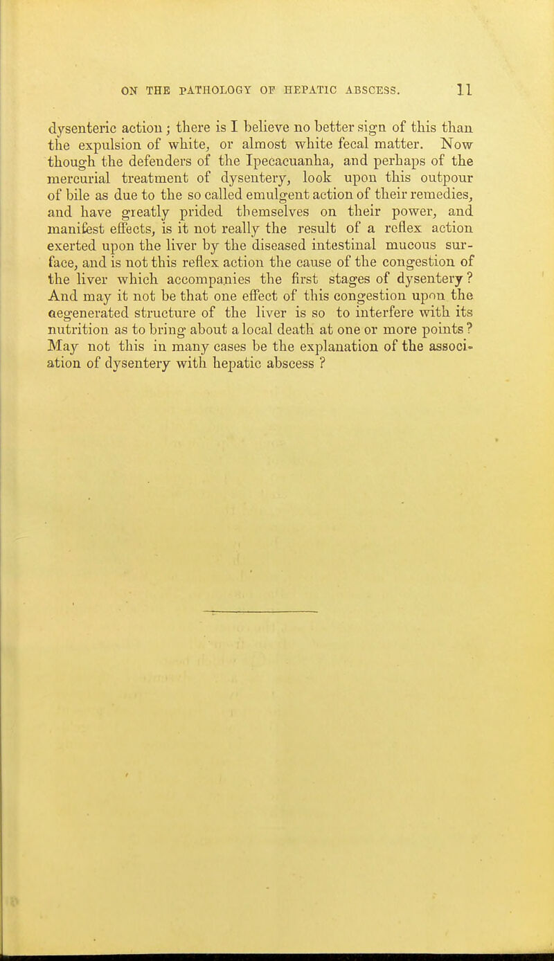 dysenteric actiou; there is I believe no better sign of this than the expulsion of white, or almost white fecal matter. Now though the defenders of the Ipecacuanha, and perhaps of the mercurial treatment of dysentery, look upon this outpour of bile as due to the so called emulgent action of their remedies, and have greatly prided themselves on their power, and manifest effects, is it not really the result of a reflex action exerted upon the liver by the diseased intestinal mucous sur- face, and is not this reflex action the cause of the congestion of the liver which accompanies the first stages of dysentery ? And may it not be that one efioct of this congestion upou the aegenerated structure of the liver is so to interfere with its nutrition as to bring about a local death at one or more points ? May not this in many cases be the explanation of the associ- ation of dysentery with hepatic abscess ?