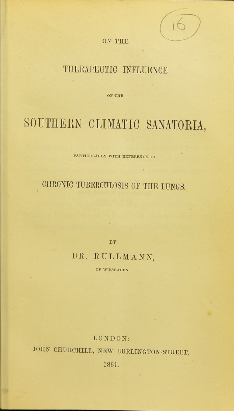 OJSr THE THEEAPEUTIC INFLUENCE OF THE SOUTHERN CLIMATIC SANATORIA, PARTICULARLY WITH REFERENCE TO CHRONIC TUBERCULOSIS OF THE LUNGS. BY DR. RULLMANN, OF WIICSBABEN. LONDON: JOHN CHURCHILL, NEW BUELINGTON-STREET. 1861.