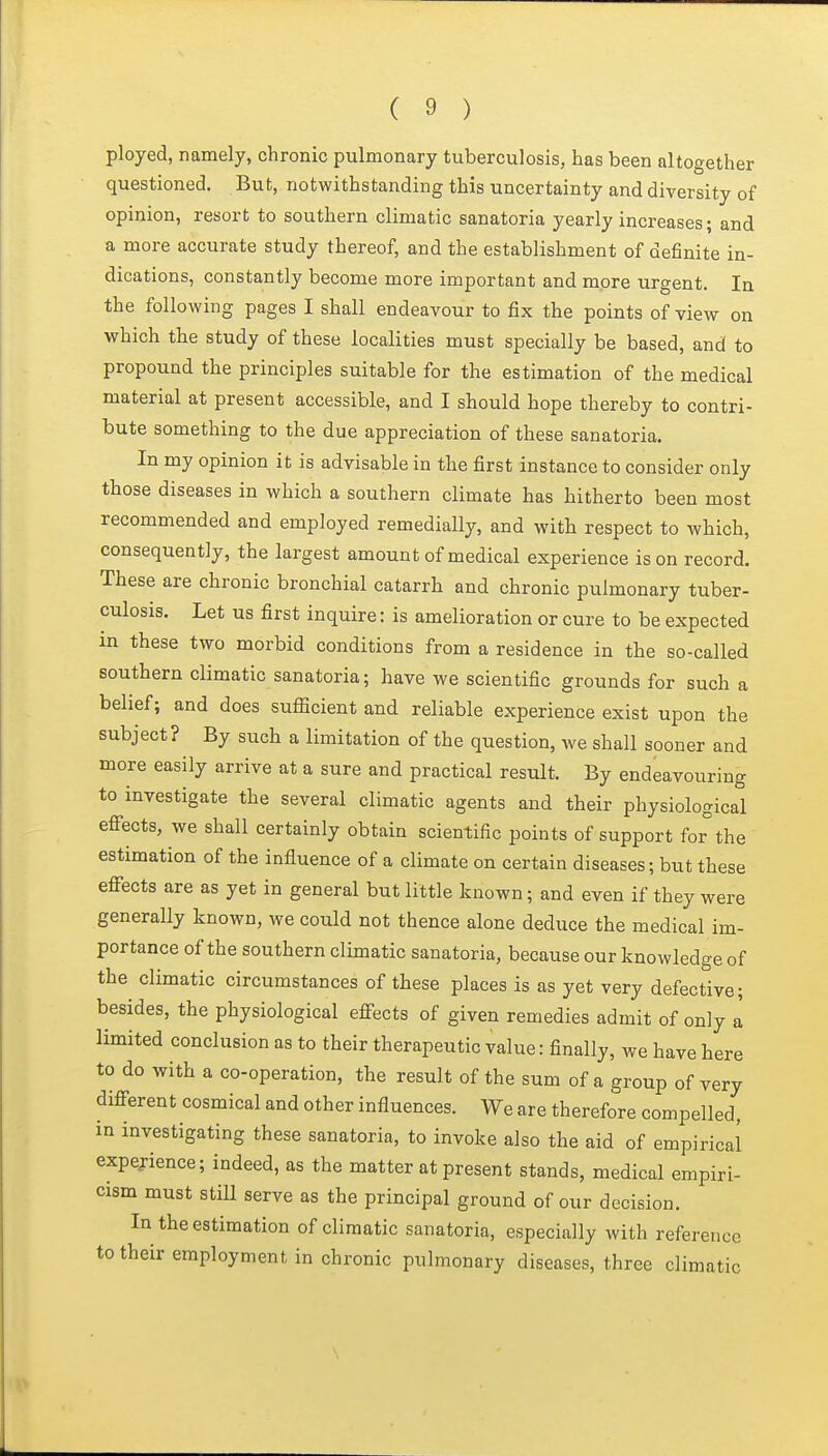 ployed, namely, chronic pulmonary tuberculosis, has been altogether questioned. But, notwithstanding this uncertainty and diversity of opinion, resort to southern climatic sanatoria yearly increases; and a more accurate study thereof, and the establishment of definite in- dications, constantly become more important and more urgent. In the following pages I shall endeavour to fix the points of view on which the study of these localities must specially be based, and to propound the principles suitable for the estimation of the medical material at present accessible, and I should hope thereby to contri- bute something to the due appreciation of these sanatoria. In my opinion it is advisable in the first instance to consider only those diseases in which a southern climate has hitherto been most recommended and employed remedially, and with respect to which, consequently, the largest amount of medical experience is on record. These are chronic bronchial catarrh and chronic pulmonary tuber- culosis. Let us first inquire: is amelioration or cure to be expected in these two morbid conditions from a residence in the so-called southern climatic sanatoria; have we scientific grounds for such a belief; and does sufficient and reliable experience exist upon the subject? By such a limitation of the question, we shall sooner and more easily arrive at a sure and practical result. By endeavouring to investigate the several climatic agents and their physiological effects, we shall certainly obtain scientific points of support for the estimation of the influence of a climate on certain diseases; but these effects are as yet in general but little known; and even if they were generally known, we could not thence alone deduce the medical im- portance of the southern climatic sanatoria, because our knowledge of the climatic circumstances of these places is as yet very defective; besides, the physiological effects of given remedies admit of only a limited conclusion as to their therapeutic value: finally, we have here to do with a co-operation, the result of the sum of a group of very different cosmical and other influences. We are therefore compelled, in investigating these sanatoria, to invoke also the aid of empirical expejience; indeed, as the matter at present stands, medical empiri- cism must still serve as the principal ground of our decision. In the estimation of climatic sanatoria, especially with reference to their employment in chronic pulmonary diseases, three climatic