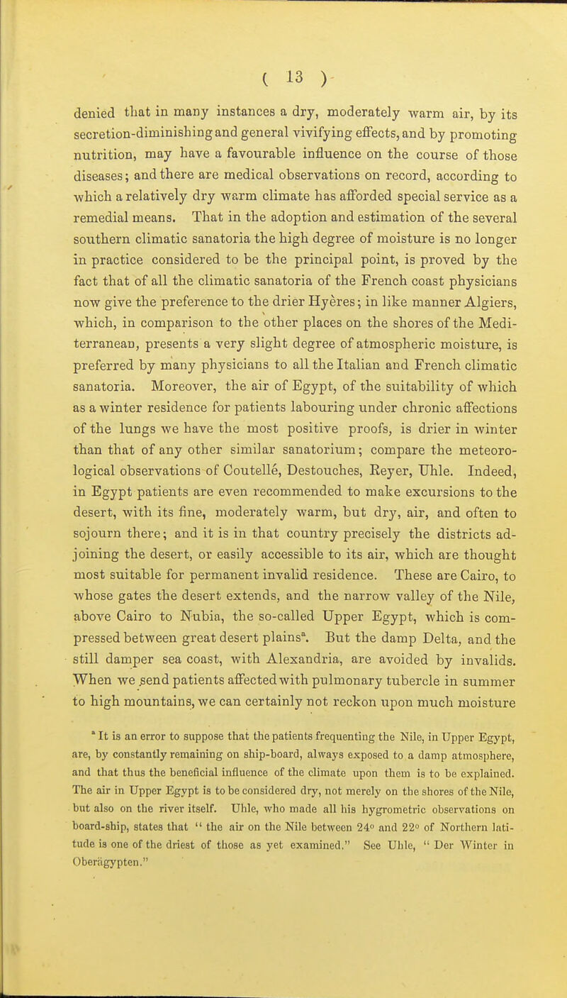 denied that in many instances a dry, moderately warm air, by its secretion-diminishing and general vivifying effects, and by promoting nutrition, may have a favourable influence on the course of those diseases; and there are medical observations on record, according to which a relatively dry warm climate has afforded special service as a remedial means. That in the adoption and estimation of the several southern climatic sanatoria the high degree of moisture is no longer in practice considered to be the principal point, is proved by the fact that of all the climatic sanatoria of the French coast physicians now give the preference to the drier Hyeres; in like manner Algiers, which, in comparison to the other places on the shores of the Medi- terranean, presents a very slight degree of atmospheric moisture, is preferred by many physicians to all the Italian and French climatic sanatoria. Moreover, the air of Egypt, of the suitability of which as a winter residence for patients labouring under chronic affections of the lungs we have the most positive proofs, is drier in winter than that of any other similar sanatorium; compare the meteoro- logical observations of Coutelle, Destouches, Reyer, Uhle. Indeed, in Egypt patients are even recommended to make excursions to the desert, with its fine, moderately warm, but dry, air, and often to sojourn there; and it is in that country precisely the districts ad- joining the desert, or easily accessible to its air, which are thought most suitable for permanent invalid residence. These are Cairo, to whose gates the desert extends, and the narrow valley of the Nile, above Cairo to Nubia, the so-called Upper Egypt, which is com- pressed between great desert plains. But the damp Delta, and the still damper sea coast, with Alexandria, are avoided by invalids. When we ^end patients affected with pulmonary tubercle in summer to high mountains, we can certainly not reckon upon much moisture * It is an error to suppose that the patients frequenting the Nile, in Upper Egypt, are, by constantly remaining on ship-board, always exposed to a damp atmosphere, and that thus the beneficial influence of the climate upon them is to be explained. The air in Upper Egypt is to be considered dry, not merely on the shores of the Nile, but also on the river itself. Uhle, who made all his hygrometric observations on board-ship, states that  the air on the Nile between 24° and 22 of Northern lati- tude is one of the driest of those as yet examined. See Uhle,  Der Winter in Oberagypten.