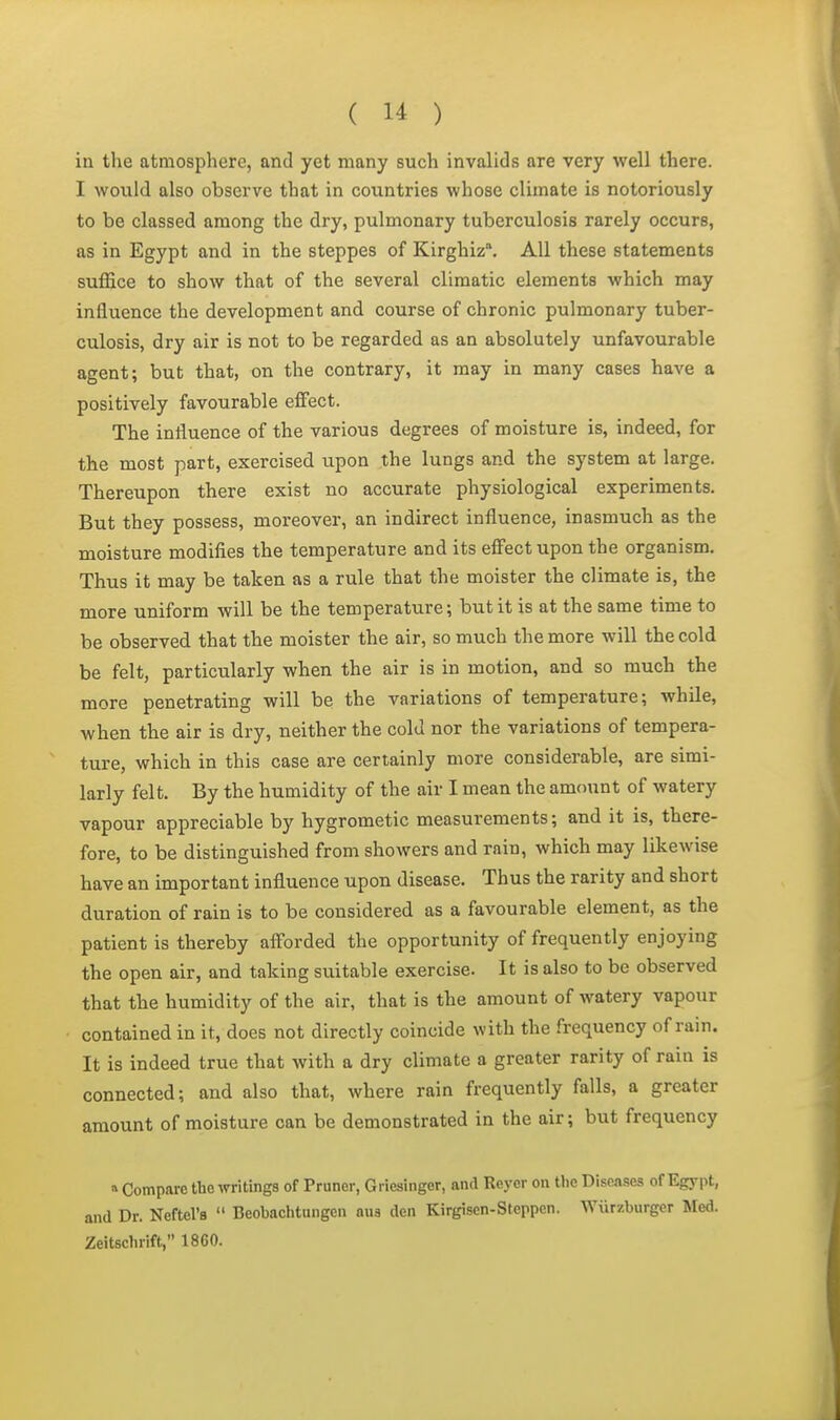 in the atmosphere, and yet many such invalids are very well there. I would also observe that in countries whose climate is notoriously to be classed among the dry, pulmonary tuberculosis rarely occurs, as in Egypt and in the steppes of Kirghiz. All these statements suffice to show that of the several climatic elements which may influence the development and course of chronic pulmonary tuber- culosis, dry air is not to be regarded as an absolutely unfavourable agent; but that, on the contrary, it may in many cases have a positively favourable effect. The influence of the various degrees of moisture is, indeed, for the most part, exercised upon the lungs and the system at large. Thereupon there exist no accurate physiological experiments. But they possess, moreover, an indirect influence, inasmuch as the moisture modifies the temperature and its effect upon the organism. Thus it may be taken as a rule that the moister the climate is, the more uniform will be the temperature; but it is at the same time to be observed that the moister the air, so much the more will the cold be felt, particularly when the air is in motion, and so much the more penetrating will be the variations of temperature; while, when the air is dry, neither the cold nor the variations of tempera- ture, which in this case are certainly more considerable, are simi- larly felt. By the humidity of the air I mean the amount of watery vapour appreciable by hygrometic measurements; and it is, there- fore, to be distinguished from showers and rain, which may likewise have an important influence upon disease. Thus the rarity and short duration of rain is to be considered as a favourable element, as the patient is thereby afforded the opportunity of frequently enjoying the open air, and taking suitable exercise. It is also to be observed that the humidity of the air, that is the amount of watery vapour contained in it, does not directly coincide with the frequency of rain. It is indeed true that with a dry climate a greater rarity of rain is connected; and also that, where rain frequently falls, a greater amount of moisture can be demonstrated in the air; but frequency a Compare the writinga of Pruner, Griesinger, and Reyer on tlie Diseases of Egypt, and Dr. Neftel's  Beobaclitungen aus den Kirgisen-Sfeppen. Wiirzburger Med. Zeitsclirift, 18G0.