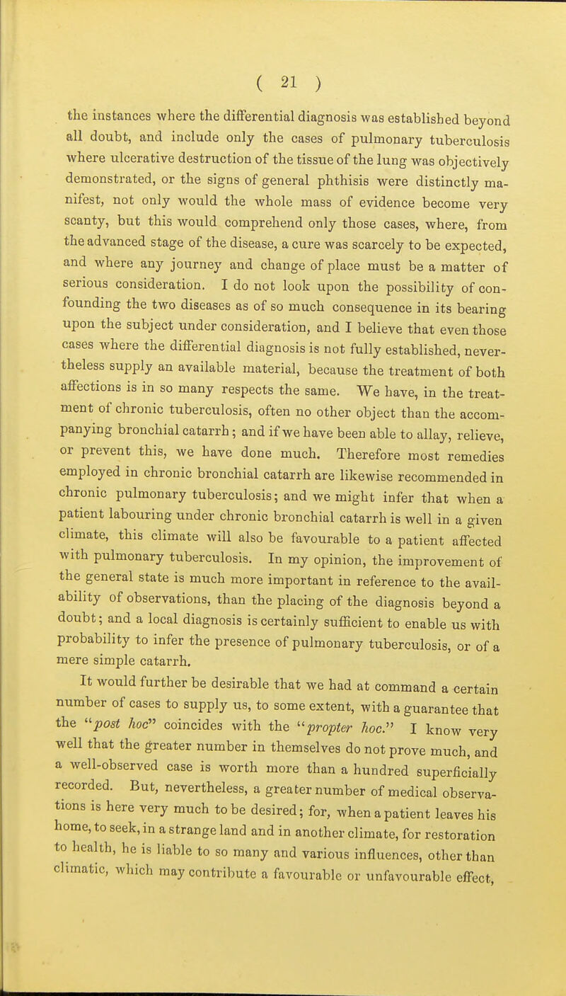 the instances where the differential diagnosis was established beyond all doubt, and include only the cases of pulmonary tuberculosis where ulcerative destruction of the tissue of the lung was objectively demonstrated, or the signs of general phthisis were distinctly ma- nifest, not only would the whole mass of evidence become very scanty, but this would comprehend only those cases, where, from the advanced stage of the disease, a cure was scarcely to be expected, and where any journey and change of place must be a matter of serious consideration. I do not look upon the possibility of con- founding the two diseases as of so much consequence in its bearing upon the subject under consideration, and I believe that even those cases where the differential diagnosis is not fully established, never- theless supply an available material, because the treatment of both affections is in so many respects the same. We have, in the treat- ment of chronic tuberculosis, often no other object than the accom- panying bronchial catarrh; and if we have been able to allay, relieve, or prevent this, we have done much. Therefore most remedies employed in chronic bronchial catarrh are likewise recommended in chronic pulmonary tuberculosis; and we might infer that when a patient labouring under chronic bronchial catarrh is well in a given climate, this climate will also be favourable to a patient affected with pulmonary tuberculosis. In my opinion, the improvement of the general state is much more important in reference to the avail- ability of observations, than the placing of the diagnosis beyond a doubt; and a local diagnosis is certainly sufiBcient to enable us with probability to infer the presence of pulmonary tuberculosis, or of a mere simple catarrh. It would further be desirable that we had at command a certain number of cases to supply us, to some extent, with a guarantee that the ''post hoc coincides with the ''propter hoc:' I know very well that the greater number in themselves do not prove much, and a well-observed case is worth more than a hundred superficially recorded. But, nevertheless, a greater number of medical observa- tions is here very much to be desired; for, when a patient leaves his home, to seek, in a strange land and in another climate, for restoration to health, he is liable to so many and various influences, other than climatic, which may contribute a favourable or unfavourable effect.