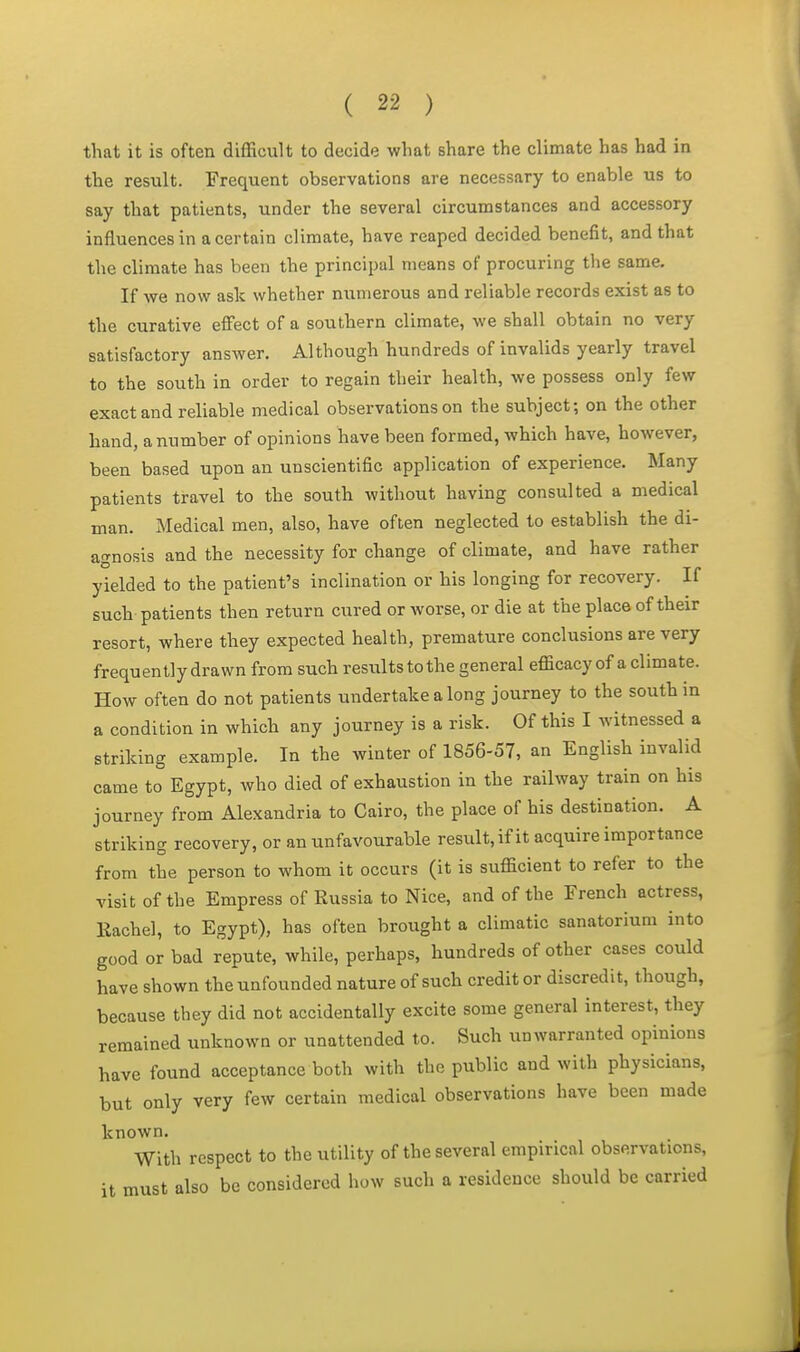 that it is often difficult to decide what share the climate has had in the result. Frequent observations are necessary to enable us to say that patients, under the several circumstances and accessory influences in a certain climate, have reaped decided benefit, and that the climate has been the principal means of procuring the same. If we now ask whether numerous and reliable records exist as to the curative effect of a southern climate, we shall obtain no very satisfactory answer. Although hundreds of invalids yearly travel to the south in order to regain their health, we possess only few exact and reliable medical observations on the subject; on the other hand, a number of opinions have been formed, which have, however, been based upon an unscientific application of experience. Many patients travel to the south without having consulted a medical man. Medical men, also, have often neglected to establish the di- agnosis and the necessity for change of climate, and have rather yielded to the patient's inclination or his longing for recovery. If such patients then return cured or worse, or die at the place of their resort, where they expected health, premature conclusions are very frequently drawn from such results to the general efficacy of a climate. How often do not patients undertake a long journey to the south in a condition in which any journey is a risk. Of this I witnessed a striking example. In the winter of 1856-57, an English invalid came to Egypt, who died of exhaustion in the railway train on his journey from Alexandria to Cairo, the place of his destination. A striking recovery, or an unfavourable result, if it acquire importance from the person to whom it occurs (it is sufficient to refer to the visit of the Empress of Russia to Nice, and of the French actress, Rachel, to Egypt), has often brought a climatic sanatorium into good or bad repute, while, perhaps, hundreds of other cases could have shown the unfounded nature of such credit or discredit, though, because they did not accidentally excite some general interest, they remained unknown or unattended to. Such unwarranted opinions have found acceptance both with the public and with physicians, but only very few certain medical observations have been made known. With respect to the utility of the several empirical observations, it must also bo considered how such a residence should be carried