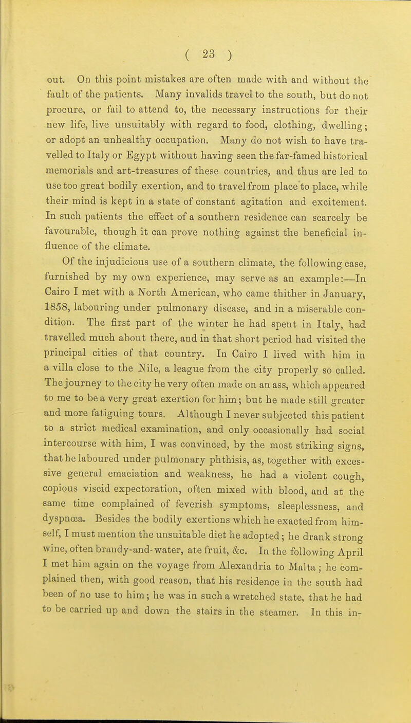out. On this point mistakes are often made with and without the fault of the patients. Many invalids travel to the south, but do not procure, or fail to attend to, the necessary instructions for their new life, live unsuitably with regard to food, clothing, dwelling; or adopt an iinhealthy occupation. Many do not wish to have tra- velled to Italy or Egypt without having seen the far-famed historical memorials and art-treasures of these countries, and thus are led to use too great bodily exertion, and to travel from place to place, while their mind is kept in a state of constant agitation and excitement. In such patients the effect of a southern residence can scarcely be favourable, though it can prove nothing against the beneficial in- fluence of the climate. Of the injudicious use of a southern climate, the following case, furnished by my own experience, may serve as an example:—In Cairo I met with a North American, who came thither in January, 1858, labouring under pulmonary disease, and in a miserable con- dition. The first part of the winter he had spent in Italy, had travelled much about there, and in that short period had visited the principal cities of that country. In Cairo I lived with him in a villa close to the Nile, a league from the city properly so called. The journey to the city he very often made on an ass, which appeared to me to be a very great exertion for him; but he made still greater and more fatiguing tours. Although I never subjected this patient to a strict medical examination, and only occasionally had social intercourse with him, I was convinced, by the most striking signs, that he laboured under pulmonary phthisis, as, together with exces- sive general emaciation and weakness, he had a violent cough, copious viscid expectoration, often mixed with blood, and at the same time complained of feverish symptoms, sleeplessness, and dyspnoea. Besides the bodily exertions which he exacted from him- self, I must mention the unsuitable diet he adopted; he drank strong wine, often brandy-and-water, ate fruit, &c. In the following April I met him again on the voyage from Alexandria to Malta; he com- plained then, with good reason, that his residence in the south had been of no use to him; he was in such a wretched state, that he had to be carried up and down the stairs in the steamer. In this in-
