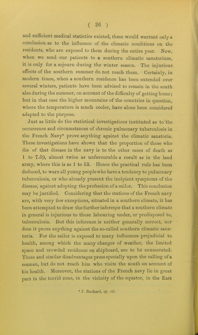 and sufficient medical statistics existed, these would warrant only a conclusion as to the influence of the climatic conditions on the residents, who are exposed to them during the entire year. Now, when we send our patients to a southern climatic sanatorium, it is only for a sojourn during the winter season. The injurious effects of the southern summer do not reach them. Certainly, in modern times, when a southern residence has been extended over several winters, patients have been advised to remain in the south also during the summer, on account of the difficulty of getting home; but in that case the higher mountains of the countries in question, where the temperature is much cooler, have alone been considered adapted to the purpose. Just as little do the statistical investigations instituted as to the occurrence and circumstances of chronic pulmonary tuberculosis in the French Navy* prove anything against the climatic sanatoria. These investigations have shown that the proportion of those who die of that disease in the navy is to the other cases of death as 1 to 7.59, almost twice as unfavourable a result as in the land army, where this is as 1 to 13. Hence the practical rule has been deduced, to warn all young people who have a tendency to pulmonary tuberculosis, or who already present the incipient symptoms of the disease, against adopting the profession of a sailor. This conclusion may be justified. Considering that the stations of the French navy are, with very few exceptions, situated in a southern climate, it has been attempted to draw the further inference that a southern climate in general is injurious to those labouring under, or predisposed to, tuberculosis. But this inference is neither generally correct, nor does it prove anything against the so-called southern climatic sana- toria. For the sailor is exposed to many influences prejudicial to health, among which the many changes of weather, the limited space and crowded residence on shipboard, are to be enumerated. These and similar disadvantages press specially upon the calling of a seaman, but do not reach him who visits the south on account of his health. Moreover, the stations of the French navy lie in great part in the torrid zone, in the vicinity of the equator, in the East * J. Rochard, op. cit.