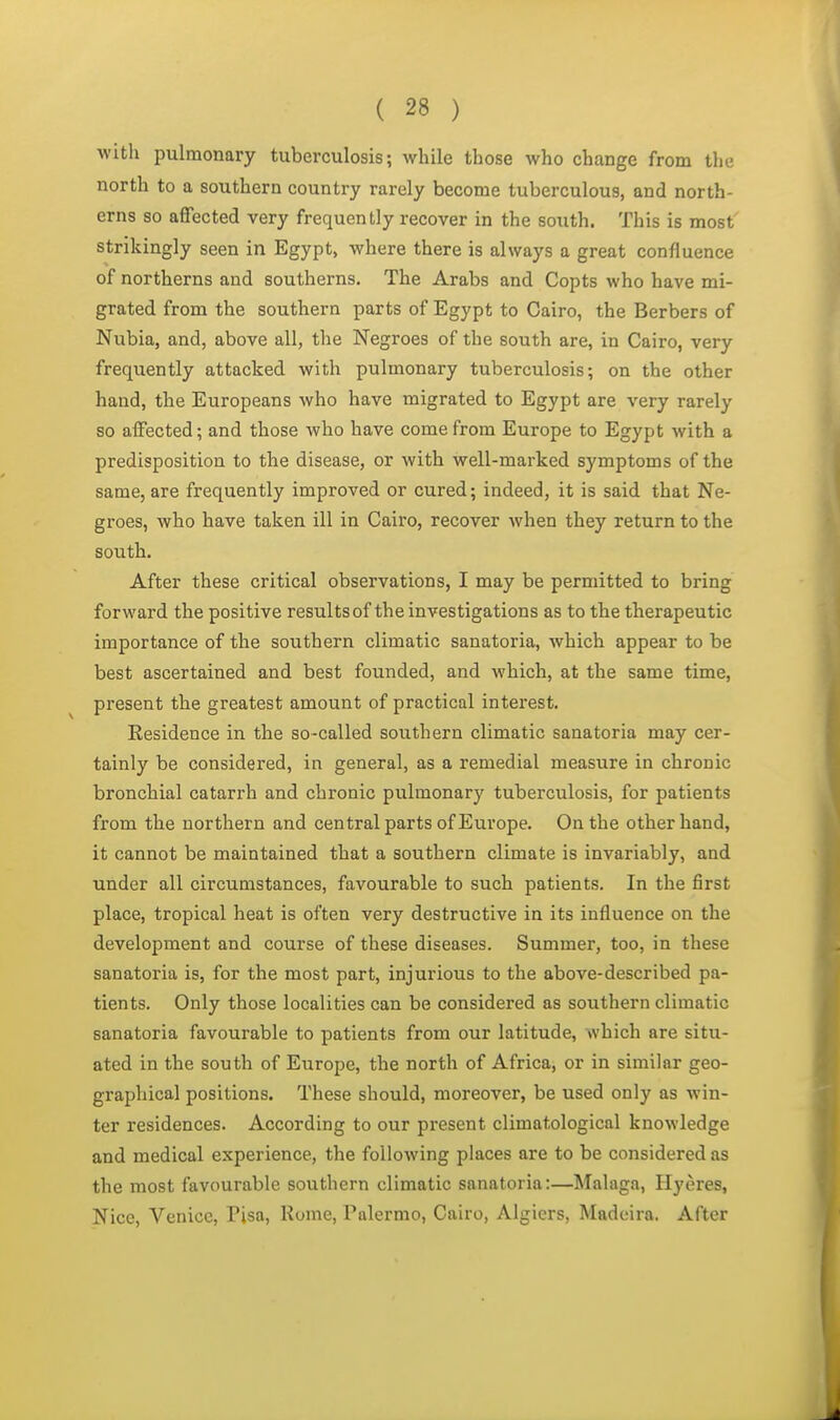 with pulmonary tuberculosis; while those who change from the north to a southern country rarely become tuberculous, and north- erns so affected very frequently recover in the south. This is most strikingly seen in Egypt, where there is always a great confluence of northerns and southerns. The Arabs and Copts who have mi- grated from the southern parts of Egypt to Cairo, the Berbers of Nubia, and, above all, the Negroes of the south are, in Cairo, very frequently attacked with pulmonary tuberculosis; on the other hand, the Europeans who have migrated to Egypt are very rarely so affected; and those who have come from Europe to Egypt with a predisposition to the disease, or with well-marked symptoms of the same, are frequently improved or cured; indeed, it is said that Ne- groes, who have taken ill in Cairo, recover when they return to the south. After these critical observations, I may be permitted to bring forward the positive results of the investigations as to the therapeutic importance of the southern climatic sanatoria, which appear to be best ascertained and best founded, and which, at the same time, present the greatest amount of practical interest. Eesidence in the so-called southern climatic sanatoria may cer- tainly be considered, in general, as a remedial measure in chronic bronchial catarrh and chronic pulmonary tuberculosis, for patients from the northern and central parts of Europe. On the other hand, it cannot be maintained that a southern climate is invariably, and under all circumstances, favourable to such patients. In the first place, tropical heat is often very destructive in its influence on the development and course of these diseases. Summer, too, in these sanatoria is, for the most part, injurious to the above-described pa- tients. Only those localities can be considered as southern climatic sanatoria favourable to patients from our latitude, which are situ- ated in the south of Europe, the north of Africa, or in similar geo- graphical positions. These should, moreover, be used only as win- ter residences. According to our present climatological knowledge and medical experience, the following places are to be considered as the most favourable southern climatic sanatoria:—Malaga, Hyeres, Nice, Venice, Pisa, Rome, Palermo, Cairo, Algiers, Madeira. After