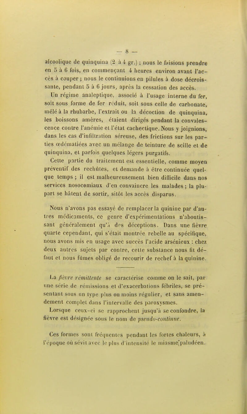 alcoolique de quinquina (2 à 4 gr.) ; nous le faisions prendre en 5 à 6 fois, en commençant 4 heures environ avant l'ac- cès à couper ; nous le continuions en pilules à dose décrois- sante, pendant 5 à 6 jours, après la cessation des accès. Un régime analeptique, associé à l'usage interne du fer, soit sous forme de fer réduit, soit sous celle de carbonate, mêlé à la rhubarbe, l'extrait ou la décoction de quinquina, les boissons amères, étaient dirigés pendant la convales- cence contre l'anémie et l'état cachectique. Nous y joignions, dans les cas d'infiltration séreuse, des frictions sur les par- ties œdématiées avec un mélange de teinture de scille et de quinquina, et parfois quelques légers purgatifs. Cette partie du traitement est essentielle, comme moyen préventif des recliùtes, et demande à être continuée quel- que temps ; il est malheureusement bien difficile dans nos services nosocomiaux d'en convaincre les malades ; la plu- part se hâtent de sortir, sitôt les accès disparus. Nous n'avons pas essayé de remplacer la quinine par d'au- tres médicaments, ce genre d'expérimentations n'aboutis- sant généralement qu'à des déceptions. Dans une fièvre quarte cependant, qui s'était montrée rebelle au spécifique, nous avons mis en usage avec succès l'acide arsénieux : chez deux autres sujets par contre, celle substance nous fit dé- faut et nous fûmes obligé de recourir de rechef à la quinine. La fièvre rémittente se caractérise comme on le sait, par une série de rémissions et d'exacerbations fébriles, se pré- sentant sous lin type plus ou moins régulier, et sans amen- dement com|)lel dans l'intervalle des p.iroxysmes. Lorsque ceux-ci se rapprochent jusqu'à se confondre, la fièvre est désignée sous le nom de pseudo-continue. Ces formes sont frc(|ucntes pendant les fories chaleurs, à 5'opoque où sévit avec le plus d'inlcnsiio le niiasme'paliidéen.