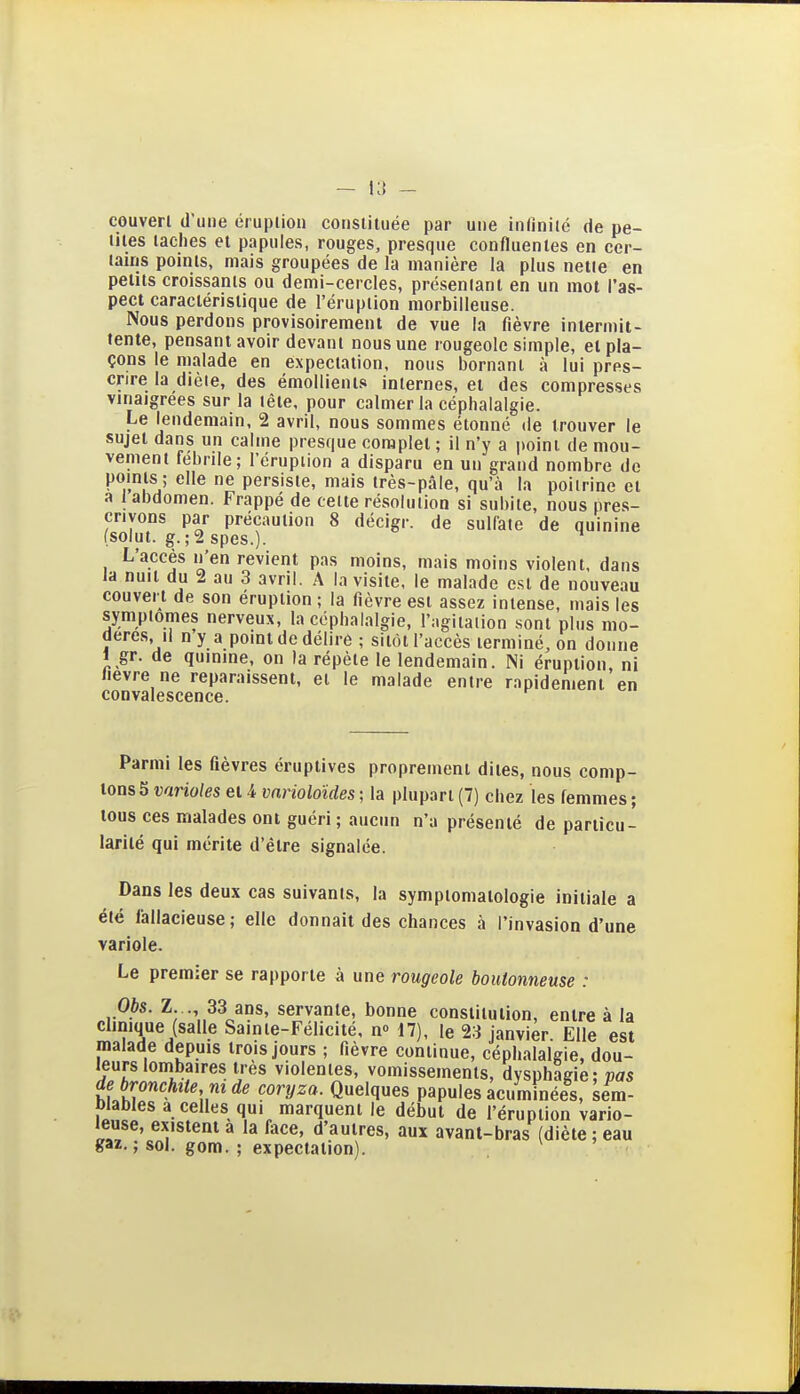 — l:{ - couven d'une éruption constituée par une infinité de pe- tites taches et papules, rouges, presque confluenles en cer- tains poHits, mais groupées de la manière la plus nette en petits croissants ou demi-cercles, présentant en un mot l'as- pect caractéristique de l'éruption morbilleuse. Nous perdons provisoirement de vue la fièvre intermit- tente, pensant avoir devant nous une rougeole simple, et pla- çons le malade en expectation, nous bornant à lui pres- crire la dièle, des émollients internes, et des compresses vinaigrées sur la tête, pour calmer la céphalalgie. Le lendemain, 2 avril, nous sommes étonné de trouver le sujet dans un calme presque complet ; il n'y a point de mou- vement fébrile; l'éruption a disparu en un grand nombre de points ; elle ne persiste, mais très-pâle, qu'à la poitrine et a 1 abdomen. Frappé de celte résolution si subite, nous pres- crivons par précaution 8 décigr. de sulfate de quinine (solut. g.;2 spes.). L'accès n'en revient pas moins, mais moins violent, dans la nuit du 2 au 3 avril. A la visite, le malade est de nouveau couvert de son éruption ; la fièvre est assez intense, mais les symptômes nerveux, la céphalalgie, l'agitation sont plus mo- dères, il ny a point de délire ; sitôt l'accès terminé, on donne 1 gr. de quinine, on la répète le lendemain. Ni éruption, ni lièvre ne reparaissent, et le malade entre rapidement en convalescence. Parmi les fièvres éruptives proprement dites, nous comp- tons 5 varioles et 4 vnrioloïdes ; la plupart (7) chez les femmes ; tous ces malades ont guéri ; aucun n'a présenté de particu- larité qui mérite d'être signalée. Dans les deux cas suivants, la symptonialologie initiale a été fallacieuse; elle donnait des chances à l'invasion d'une variole. Le premier se rapporte à une rougeole boutonneuse : Obs. Z . 33 ans, servante, bonne constitution, entre à la clinique (salle Sainte-Félicité, n» 17), le 23 janvier. Elle est malade depuis trois jours ; fièvre continue, céphalalgie, dou- leurs lombaires très violentes, vomissements, dysphagie: vas de bronchite m de coryza. Quelques papules acuminées, sera- Diables a celles qui marquent le début de l'éruption vario- leuse, existent a la face, d'autres, aux avant-bras (diète ; eau gaz. ; sol. gom. ; expectation). ^