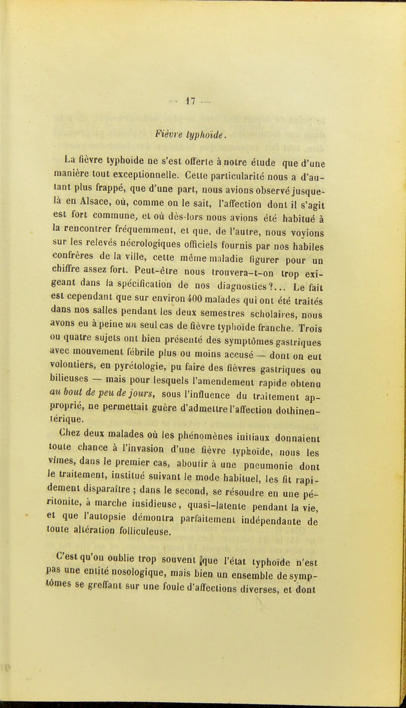 Fièvre typhoïde. La fièvre typhoïde ne s'est offerie à notre étude que d'une manière tout exceptionnelle. Celte particularité nous a d'au- tant plus frappé, que d'une part, nous avions observé jusque- là en Alsace, où, comme on le sait, l'affection dont il s'agit est fort commune^ et où dès-lors nous avions été habitué à la rencontrer fréquemment, et que, de l'autre, nous voyions sur les relevés nécrologiques offlciels fournis par nos habiles confrères de la ville, cette même maladie figurer pour un chiffre assez fort. Peut-être nous trouvera-t-on trop exi- geant dans la spécification de nos diagnostics?... Lofait est cependant que sur environ 400 malades qui ont été traités dans nos salles pendant les deux semestres scliolai.es, nous avons eu à peine un seul cas de fièvre typhoïde franche. Trois ou quatre sujets ont bien présenté des symptômes gastriques avec mouvement fébrile plus ou moins accusé - dont on eut volontiers, en pyréiologie, pu faire des fièvres gastriques ou bilieuses - mais pour lesquels l'amendement rapide obtenu au bout de peu de jours, sous l'inOuence du traitement ap- proprié, ne permettait guère d'admettre l'affection dothinen- lérique. Chez deux malades où les phénomènes initiaux donnaient toute chance à l'invasion d'une fièvre typhoïde, nous les vîmes, dans le premier cas, aboutir à une pneumonie dont le traitement, institué suivant le mode habituel, les fit rapi- dement disparaître ; dans le second, se résoudre en une pé- ritonite, à marche insidieuse, quasi-latente pendant la vie, et que l'autopsie démontra parlaitement indépendante de toute altération folliculeuse. C'est qu'on oublie trop souvent gque l'état typhoïde n'est pas une entité nosologique, mais bien un ensemble de symp- tômes se greffant sur une foule d'affections diverses, et dont