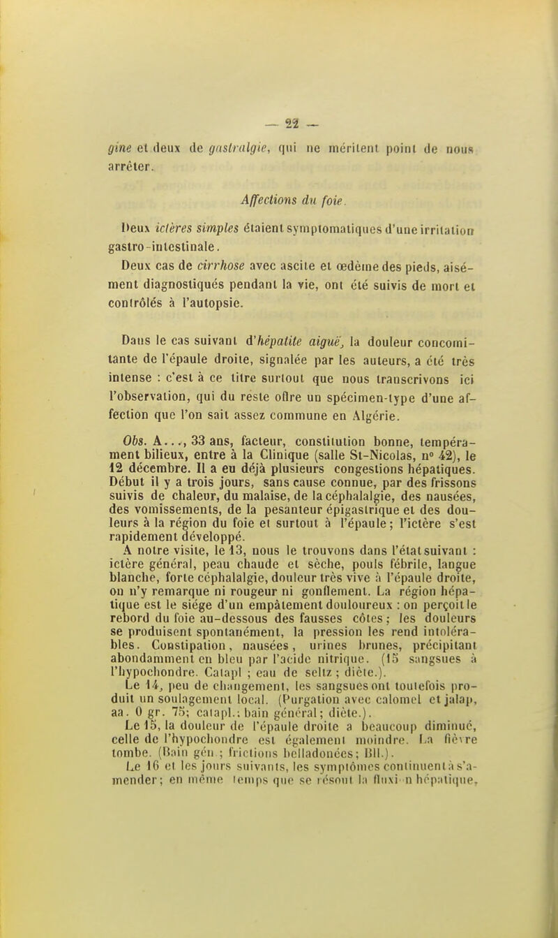 gine et deux de gnslralgie, qui ne mérilent point de nous arrêter. Affections du foie. l>eux ictères simples étaient symptomatiques d'une irrilalion gastro- intestinale. Deu.v cas de cirrhose avec ascile et œdème des pieds, aisé- ment diagnostiqués pendant la vie, ont été suivis de mort et conirôlés à l'autopsie. Dans le cas suivant d'hépatite aigué[, la douleur concomi- tante de l'épaule droite, signalée par les auteurs, a été très intense : c'est à ce titre surloul que nous transcrivons ici l'observation, qui du reste oflre un spécimen-type d'une af- fection que l'on sait assez commune en Algérie. Obs. A..., 33 ans, facteur, constitution bonne, tempéra- ment bilieux, entre à la Clinique (salle St-Nicolas, n 42), le 12 décembre. Il a eu déjà plusieurs congestions hépatiques. Début il y a trois jours, sans cause connue, par des frissons suivis de chaleur, du malaise, de la céphalalgie, des nausées, des vomissements, de la pesanteur épigaslrique et des dou- leurs à la région du foie et surtout à l'épaule; l'ictère s'est rapidement développé. A notre visite, le 13, nous le trouvons dans l'état suivant : ictère générai, peau chaude et sèche, pouls fébrile, langue blanche, forte céphalalgie, douleur très vive l'épaule droite, on n'y remarque ni rougeur ni gonflement. La région hépa- tique est le siège d'un empâtement douloureux : on perçoit le rebord du foie au-dessous des fausses côtes ; les douleurs se produisent spontanément, la pression les rend intoléra- bles. Constipation, nausées, urines brunes, précipitant abondamment en bleu par l'acide nitrique. (13 sungsues ;i l'hypochondre. CalapI ; eau de scllz ; dicte.). Le 14j peu de changement, les sangsues ont toutefois pro- duit un soulagement local. (Purgation avec calomel et jalap, aa. 0 gr. 75; caiapl.;bain général; diète.). Le 15, la douleur de l'épaule droite a beaucoup diminue, celle de l'hypochondre est également moindre. 1-a fièvre tombe. (Boin gén ; frictions hclladonées; 1511.). Le 16 cl les jours suivants, les symptômes continuent;! s'a- mender; en même icnips que se lésont la Iluxi n hop:ili(iue.