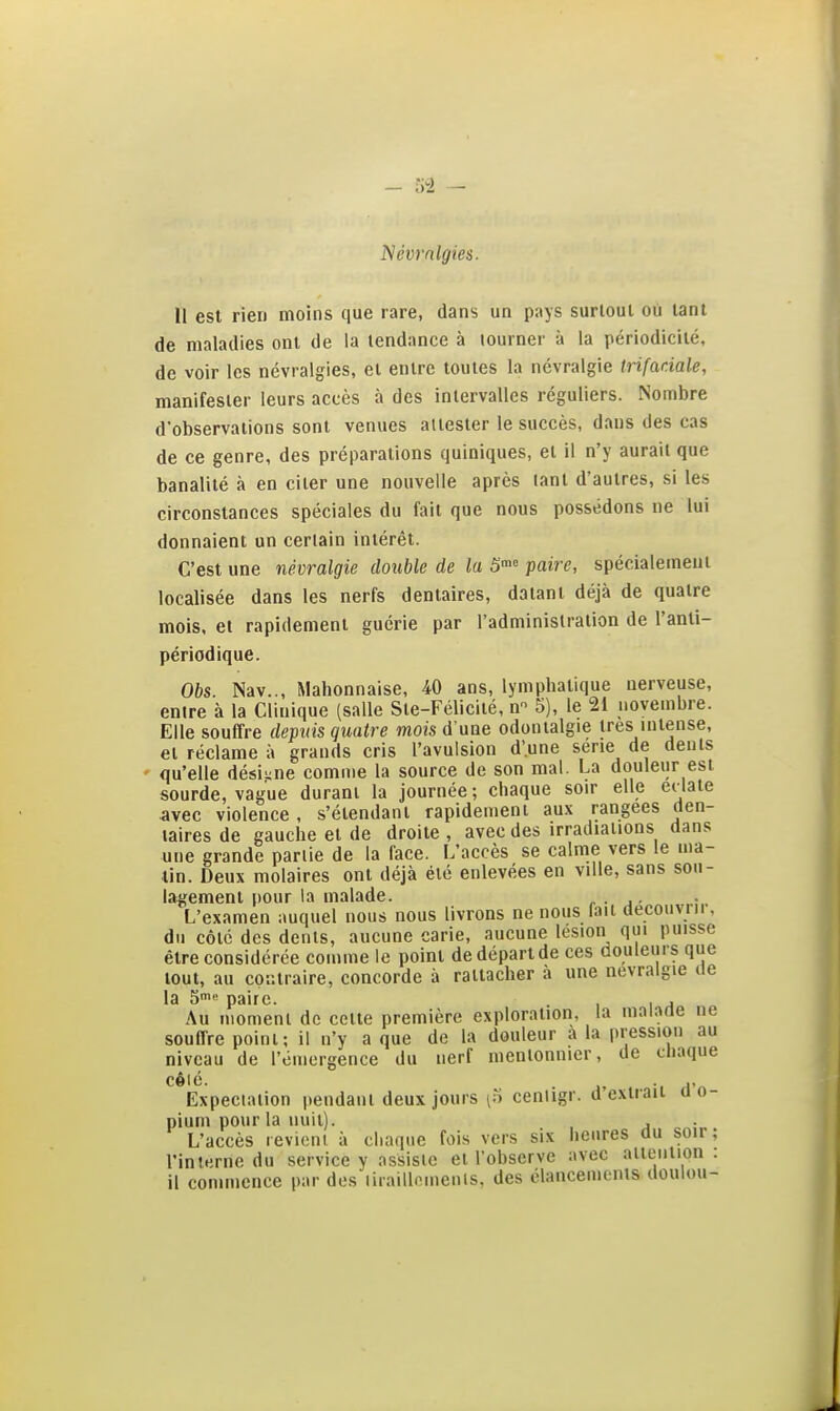 l^évrnlgies. 11 est rien moins que rare, dans un pays surtout où tant de maladies ont de la tendance à tourner à la périodicité, de voir les névralgies, et entre toutes la névralgie trifaciale, manifester leurs accès à des intervalles réguliers. Nombre d'observations sont venues attester le succès, dans des cas de ce genre, des préparations quiniques, et il n'y aurait que banalité à en citer une nouvelle après tant d'autres, si les circonstances spéciales du fait que nous possédons ne lui donnaient un certain intérêt. C'est une névralgie double de la S™» paire, spécialement localisée dans les nerfs dentaires, datant déjà de quatre mois, et rapidement guérie par l'administration de l'anli- périodique. Obs. Nav.., Mahonnaise, 40 ans, lymphatique nerveuse, entre à la Clinique (salle Ste-Félicité, n 5), le 21 novembre. Elle souffre depuis quatre mois d'une odonialgie 1res intense, et réclame à grands cris l'avulsion d'une série de dents ' qu'elle désigne comme la source de son mal. La douleur est sourde, vague durant la journée; chaque soir elle edate avec violence , s'élendant rapidement au.\ rangées den- taires de gauche et de droite , avec des irradiations dans une grande partie de la face. L'accès se calme vers le ma- tin. Deux molaires ont déjà été enlevées en ville, sans sou- lagement pour la malade. r ■ j- L'examen auquel nous nous livrons ne nous fait decouvrii, du côté des dents, aucune carie, aucune lésion qui puisse être considérée comme le point de dépari de ces aouleurs que tout, au cQKtraire, concorde à rattacher à une névralgie de la 5i« paire. , , Au moment de celte première exploration, la malade ne souffre point; il n'y a que de la douleur a la |)ression au niveau de l'émergence du nerf mentonnicr, de chaque cêic. Expecialion pendant deux jours [n cenligr. d'extrait d'o- pium pour la nuit). . . L'accès revient à chaque fois vers six heures du soir, l'interne du service y assiste et l'observe avec attention, il commence par des liraillemenis, des élancements doulou-