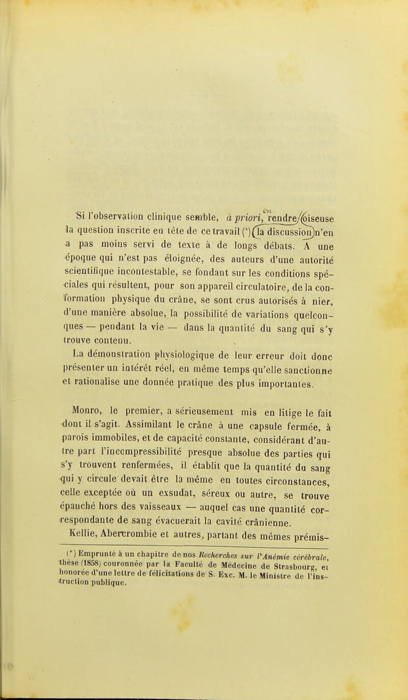 Si l'observaiion clinique semble, à priori^jenAre/Ù&euse la question inscrite eo tête de ce travail (*)(la~dîscîïssion)n'en a pas moins servi de texte à de longs débats. A une époque qui n'est pas éloignée, des auteurs d'une autorité scientifique incontestable, se fondant sur les conditions spé- ■ciales qui résultent, pour son appareil circulatoire, de la con- formation physique du crâne, se sont crus autorisés à nier, d'une manière absolue, la possibilité de variations quelcon- ques— pendant la vie — dans la quantité du sang qui s'y trouve contenu. La démonstration physiologique de leur erreur doit donc présenter un intérêt réel, en même temps qu'elle sanctionne et rationalise une donnée pratique des plus importantes. Monro, le premier, a sérieusement mis en litige le fait ^ont il s'agit. Assimilant le crâne à une capsule fermée, à parois immobiles, et de capacité constante, considérant d'au- tre part l'incompressibilité presque absolue des parties qui s'y trouvent renfermées, il établit que la quantité du sang qui y circule devait être la même en toutes circonstances, celle exceptée où un exsudât, séreux ou autre, se trouve épanché hors des vaisseaux — auquel cas une quantité cor- respondante de sang évacuerait la cavité crânienne. Kellie, Abencrombie et autres, partant des mêmes prémis- (') Emprunté à un chapitre de nos Recherches sur l'Anémie cérébrale thèse (1858J couronnée par la Faculté de Médecine de Strasbourg ei honorée d'une lettre de félicitations de S. Exc. M. le Ministre de l'i'ns- ■truction publique.