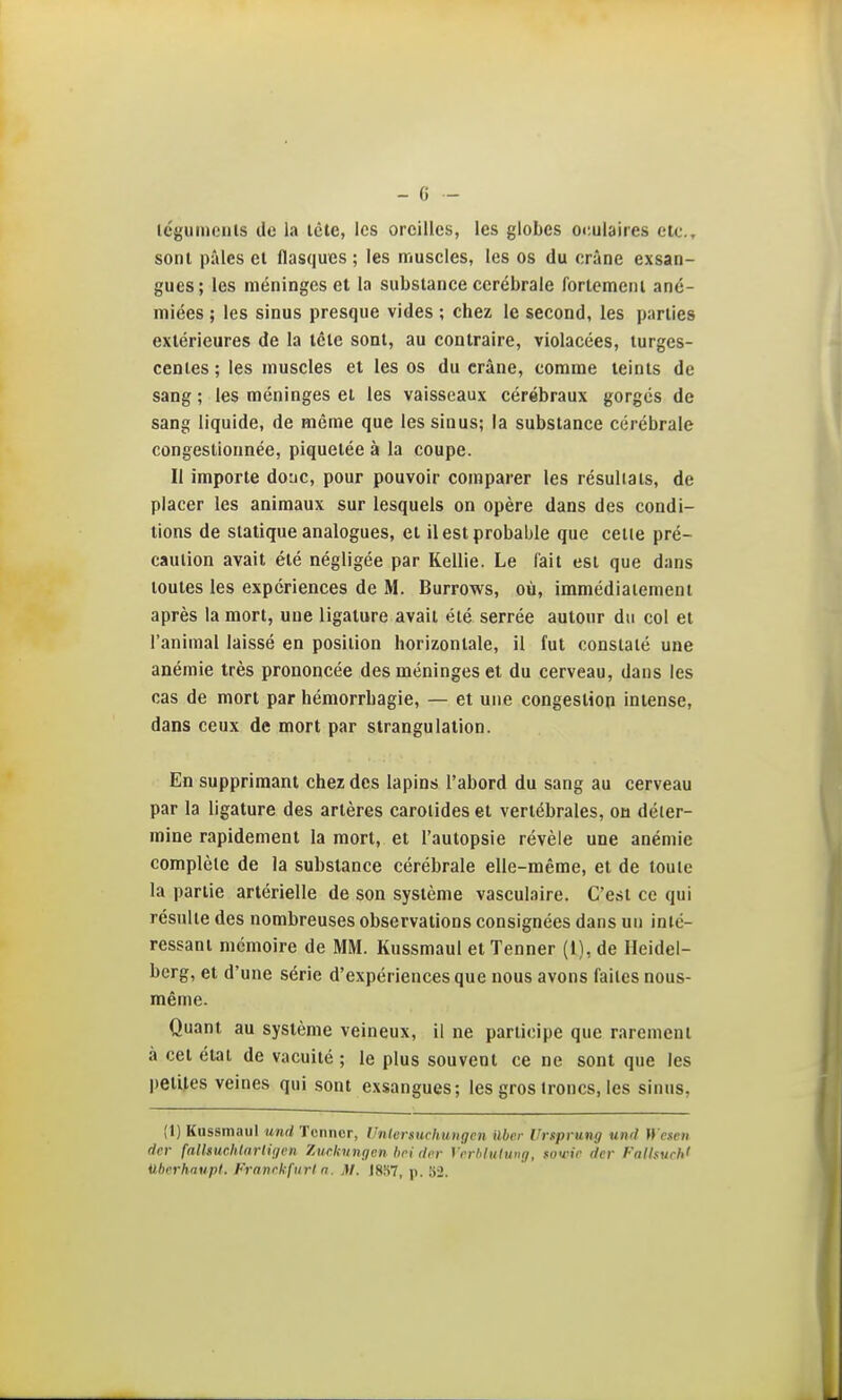 icgumciils (le la lête, les oreilles, les globes or,ulaires etc., sont pâles et flasques ; les muscles, les os du crâne exsan- gues; les méninges et la substance cérébrale fortemeiil ané- miées ; les sinus presque vides ; chez le second, les parties extérieures de la tête sont, au contraire, violacées, turges- centes ; les muscles et les os du crâne, comme teints de sang ; les méninges et les vaisseaux cérébraux gorgés de sang liquide, de même que les sinus; la substance cérébrale congestionnée, piquetée à la coupe. Il importe donc, pour pouvoir comparer les résultats, de placer les animaux sur lesquels on opère dans des condi- tions de statique analogues, et il est probable que celle pré- caution avait été négligée par Kellie. Le fait est que dans toutes les expériences de M. Burrows, où, immédiatement après la mort, une ligature avait été serrée autour du col et l'animal laissé en position horizontale, il fut constaté une anémie très prononcée des méninges et du cerveau, dans les cas de mort par hémorrhagie, — et une congestion intense, dans ceux de mort par strangulation. En supprimant chez des lapins l'abord du sang au cerveau par la ligature des artères carotides et vertébrales, ou déter- mine rapidement la mort, et l'autopsie révèle une anémie complète de la substance cérébrale elle-même, et de toute la partie artérielle de son système vasculaire. C'est ce qui résulte des nombreuses observations consignées dans un inté- ressant mémoire de MM. Kussmaul et Tenner (I), de Heidel- berg, et d'une série d'expériences que nous avons faites nous- même. Quant au système veineux, il ne participe que rarement à cet état de vacuité; le plus souvent ce ne sont que les petites veines qui sont exsangues; les gros troncs, les sinus, (1) Kussmaul und Tenner, Unlersiichuiigcn ilbrr Urfprung vnd H'escii der {alkuclUarliijcn Xurknngen bei dcr Vcrhlulung, fon'ir dcr l'alhuch' ilberhaupl. Franckfuri n. M. )8S7, p, 82.