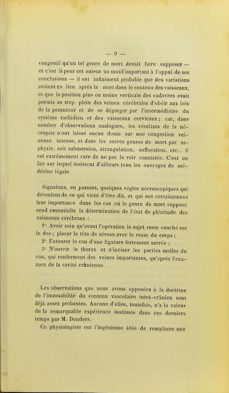 congeslif qu'un tel genre de mort devait faire supposer — et c'est là pour cet auteur un motif imporlant à l'appui de ses conclusions — il est infiniment probable que des variations avaient eu lieu après la mort dans le contenu des vaisseaux, et que la position plus ou moins verticale des cadavres avait permis au trop plein des veines cérébrales d'obéir aux lois de la pesanteur et de se dégorger par l'intermédiaire du système rachidien et des vaisseaux cervicaux; car, dans nombre d'observations analogues, les résultats de la né- cropsie n'ont laissé aucun doute sur une congestion vei- neuse intense, et dans les autres genres de mort par as- phyxie, soit submersion, strangulation, suffocation, etc., il est extrêmement rare de ne pas la voir constatée. C'est un fait sur lequel insistent d'ailleurs tous les ouvrages de mé- décine légale. Signalons, en passant, quelques règles nécroscopiques qui découlent de ce qui vient d'être dit, et qui ont certainement leur importance dans les cas où le genre de mort supposé rend essentielle la détermination de l'état de plénitude des vaisseaux cérébraux : \° Avoir soin qu'avant l'opération le sujet reste couché sur le dos ; placer la tête de niveau avec le reste du corps ; 2 Entourer le cou d'une ligature fortement serrée ; 30 N'ouvrir le thorax et n'inciser les parties molles du cou, qui renferment des veines importantes, qu'après l'exa- men de la cavité crânienne. Les observations que nous avons opposées à la doctrine de l'immuabilité du contenu vasculaire intrà-crânien sont déjà assez probantes. Aucune d'elles, toutefois, n'a la valeur de la remarquable expérience instituée dans ces derniers temps par M. Donders. Ce physiologiste eut l'ingénieuse idée de remplacer une