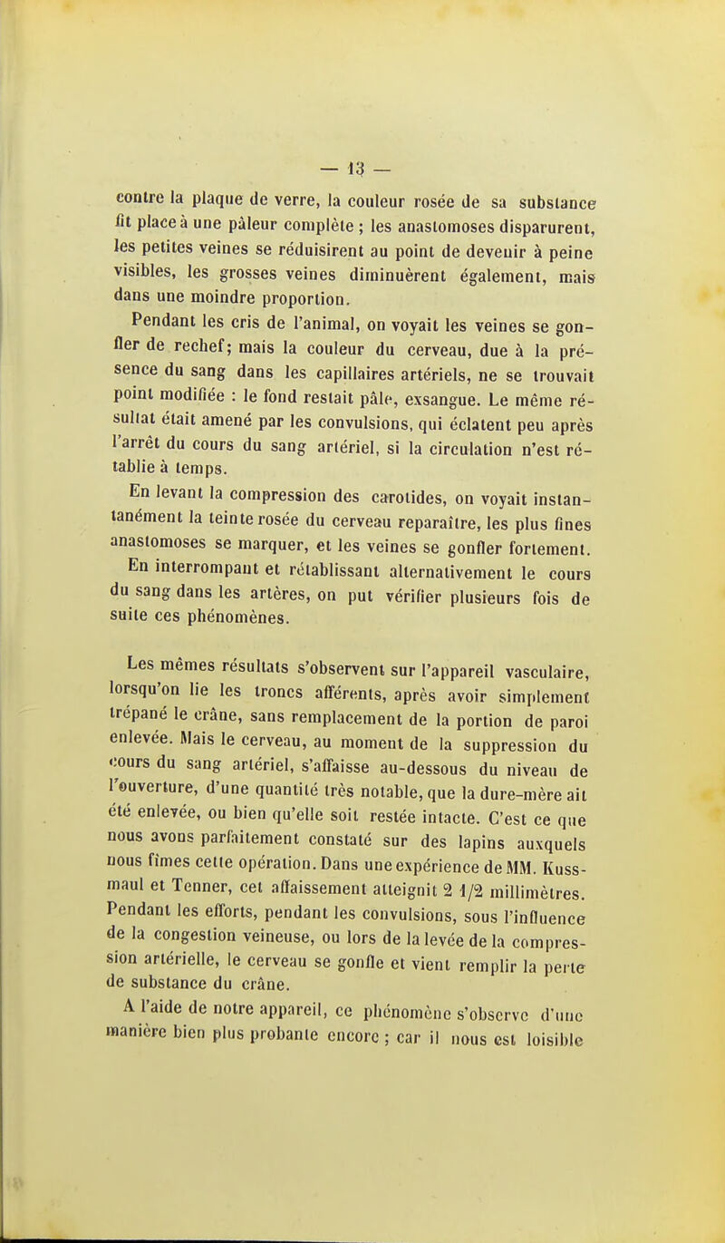 -13 - contre la plaque de verre, la couleur rosée de sa substance lit place à une pâleur complète ; les anastomoses disparurent, les petites veines se réduisirent au point de devenir à peine visibles, les grosses veines diminuèrent également, mais dans une moindre proportion. Pendant les cris de l'animal, on voyait les veines se gon- fler de rechef; mais la couleur du cerveau, due à la pré- sence du sang dans les capillaires artériels, ne se trouvait point modifiée : le fond restait pâle, exsangue. Le même ré- suliat était amené par les convulsions, qui éclatent peu après l'arrêt du cours du sang artériel, si la circulation n'est ré- tablie à temps. En levant la compression des carotides, on voyait instan- tanément la teinte rosée du cerveau reparaître, les plus fines anastomoses se marquer, et les veines se gonfler fortement. En interrompant et rétablissant alternativement le cours du sang dans les artères, on put vérifier plusieurs fois de suite ces phénomènes. Les mêmes résultats s'observent sur l'appareil vasculaire, lorsqu'on lie les troncs afi-érents, après avoir simplement trépané le crâne, sans remplacement de la portion de paroi enlevée. Mais le cerveau, au moment de la suppression du cours du sang artériel, s'alfaisse au-dessous du niveau de l'ouverture, d'une quantité très notable, que la dure-mère ait été enlevée, ou bien qu'elle soit restée intacte. C'est ce que nous avons parfaitement constaté sur des lapins auxquels nous fimes celle opération. Dans une expérience de MM. Kuss- maul et Tenner, cet affaissement atteignit 2 d/2 millimètres. Pendant les efl'orts, pendant les convulsions, sous l'influence de la congestion veineuse, ou lors de la levée de la compres- sion artérielle, le cerveau se gonfle et vient remplir la perle de substance du crâne. A l'aide de notre appareil, ce phénomène s'observe d'une manière bien plus probante encore ; car il nous est loisible