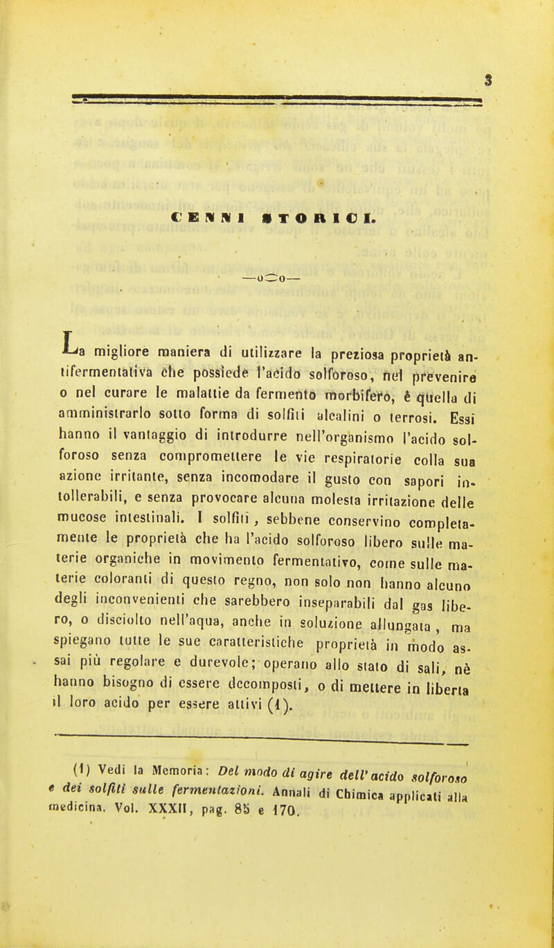 C'EIUIVl STORICI. —oC:o— r Lis migliore maniera di utilizzare la pretiosa proprieià an- tifermentativa che possiede^ l'aóido solforoso, nel prevenire 0 nel curare le malattie da fermeiito morbifero, è quella di amministrarlo sotto forma di solfili alcalini o terrosi. Essi hanno il vantaggio di introdurre nell'organismo l'acido sol- foroso senza conipromeitere le vie respiratorie colla sua azione irritante, senza incomodare il gusto con sapori in- tollerabili, e senza provocare alcuna molesta irritazione delle mucose intestinali. I solfili, sebbene conservino completa- mente le proprietà che ha l'acido solforoso libero sulle ma- terie organiche in movimento fermentativo, come sulle ma- terie coloranti di questo regno, non solo non hanno alcuno degli inconvenienti che sarebbero inseparabili dal gas libe- ro, o disciulto nell'aqua, anche in solu£Ìone allungata , ma spiegano tutte le sue caratteristiche proprieià in modo as- sai più regolare e durevole; operano allo sialo di sali, nè hanno bisogno di essere decomposti, o di mettere in liberta il loro acido per essere attivi (1). (1) Vedi la Memoria: Del modo di agire dell'acido solforono t dei solfiti sulle fermentazioni. Annali di Chimica applicati alla medicina. Voi. XXXII, pag. 8b e i70. f