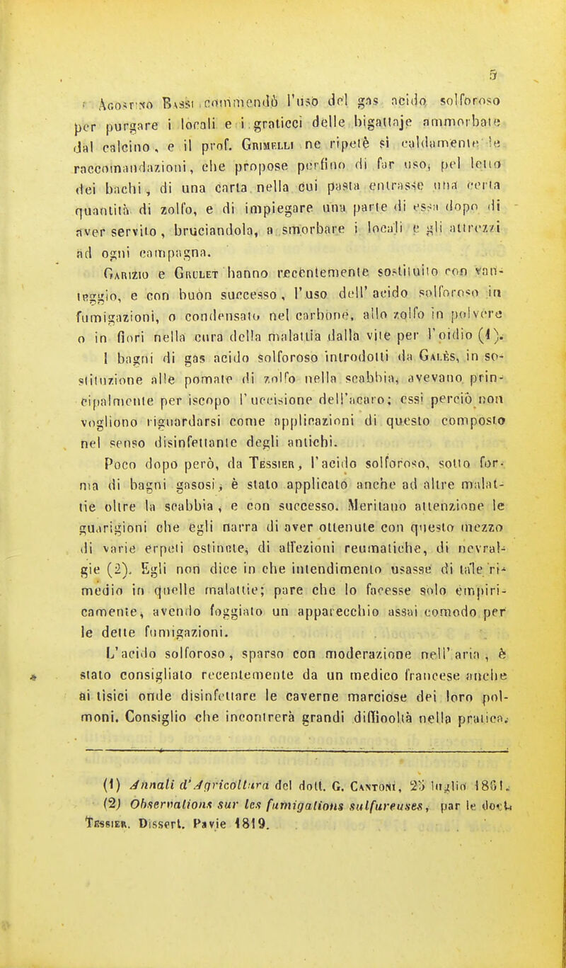 '• AGo.«r':«o Bassi .crtthmendò l'iisb del gns acido solforoso per purgare i lorali. e i. graticci delle bigaUaje ammorbate dal calcino, e il prof. GnuiPLLi ne ripetè ?i ealdamenu; ie raccomandazioni, clje propose perfino di far uso» pel lena dei bachi, di una caria nella cui pasta eniras-ie una certa quantità di zolfo, e di impiegare una parte di essn dopo di aver servilo , bruciandola, a smorbare i locali egli aitrez/i ad ogni campagna. Gai\izio e Gia'LET hanno rect^nlemente so^liluiio ron vail- iRggio, e con buon successo, l'uso dell'acido solforo-so ia fumigazioni, o condensato nel carbone, allo zolfo in polvere 0 in fiotti nella ctira della malattìa dalla vite per l'oidio I bagni di gas acido solforoso introdotti da Galès, in so- stituzione alle pomate di zolfo nella scabbia^ avevano prin- eipalniente per iscopo l'upeisione dell'acaro; essi perciò non vogliono riguardarsi come applicazioni di questo composto nel senso disinfettante degli antichi. Poco dopo però, da Tessier, l'acido solforoso, sotto for- ma di bagni gasosi * è stalo applicato anche ad altre malat- tie olire la scabbia ^ e con successo. Meritano attenzione le guarigioni che egli narra di aver oitenuie con questo mezzo di varie erpeti oslinniCi di all'ezioni reumatiche, di nevral- gie (2). Egli non dice in che iniendimenio usasse di tale ri-' medio In quelle malattie; pare che lo facesse solo émj)iri- camente, avendo foggiato un apparecchio assai comodo per le delle fumigazioni. L'acido solforoso, sparso con moderazione nell'aria, è sialo consiglialo recentemente da un medico francese anche ai tìsici onde disinfettare le caverne marcióse dei loro pol- moni. Consiglio che incontrerà grandi diffiooltà nella pratiea.- (i) innati d'A(jricolturà del doli. G. Ca:stoni, 21) luglio I8G1. (2; Obsermlionx sur Ics fiimigadom salfureuses, par le ììokU tE«8iER. Dissprt. Pavie 4819.