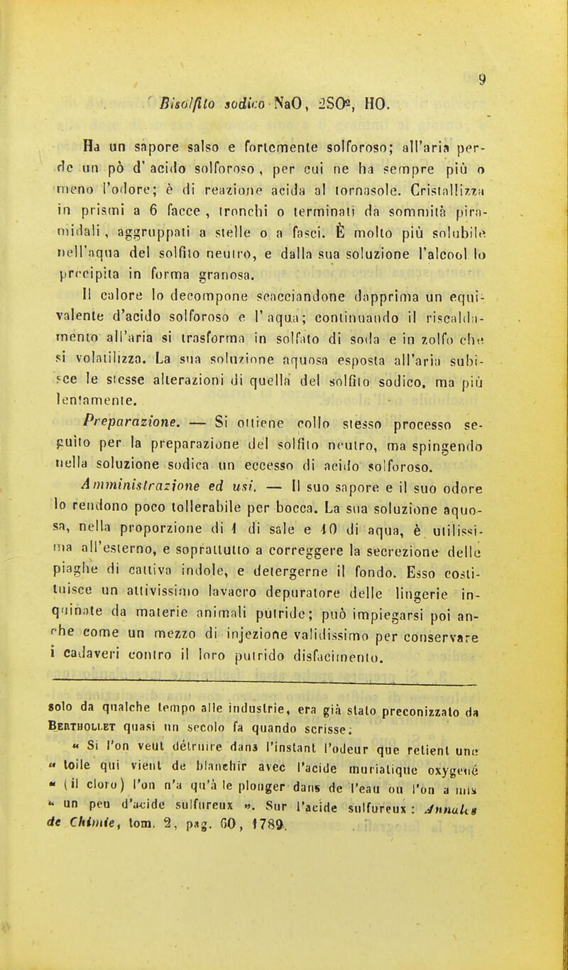 ' Bhoìfilo sodiVo NaO, iJSO, HO. Ha un sapore salso e foricmenle solforoso; all'aria per- un pò d'acido solforoso, per cui ne ha sempre più o meno l'odore; è di reazione acida al lornasole. Cristal!iz7,!i in prismi a 6 facce , ironchi o terminali da sommila pira- midali , aggruppali a slelle o a fasci. È mollo più solubile rìell'aqua del solfilo neuiro, e dalla sua soluzione l'alcool lo precipita in forma granosa. Il calore Io decompone scacciandone dapprima un equi- valente d'acido solforoso e l'aqua; continuando il riscaldn- inento all'aria si trasforma in solfato di soda e in zolfo che si volatilizza. La stia soluzione aquosa esposta all'aria subi- sce le stesse alterazioni di quella del solfilo sodico, ma più ìen'amcnie. Preparazione. — Si oiliene collo slesso processo se- guilo per la preparazione del solfilo neutro, ma spingendo nella soluzione sodica un eccesso di acido solforoso. Amministrazione ed usi. — Il suo sapore e il suo odore lo rendono poco tollerabile per bocca. La sua soluzione aquo- sa, nella proporzione di i di sale e 10 di aqua, è ulilissi- ma all'esierno, e sopraiiutio a correggere la secrezione delle piaghe di cattiva indole, e detergerne il fondo. Esso costi- tuisce un attivissimo lavacro depuratore delle lingerie in- quinate da materie animali putride; può impiegarsi poi an- r'he come un mezzo di injezione validissimo per conservare ì cadaveri contro il loro putrido disfacimento. solo da qualche Ifiiipo alle industrie, era già stalo preconizzato da Berthollet quasi un secolo fa quando scrisse; « Si l'on veut délriure dans i'inslant i'odeur que relient un» « toile qui vieni de bianchir avec l'acide ttiuriatique oxygené « (il cloro) l'on n'a qu'à le plonger dans de l'eau ou l'on a mis un peu d'a<;idc sulfnreux ». Sur l'acide snifureux : JnnuUg de Chimie, tom. 2, pag. GO, t789.