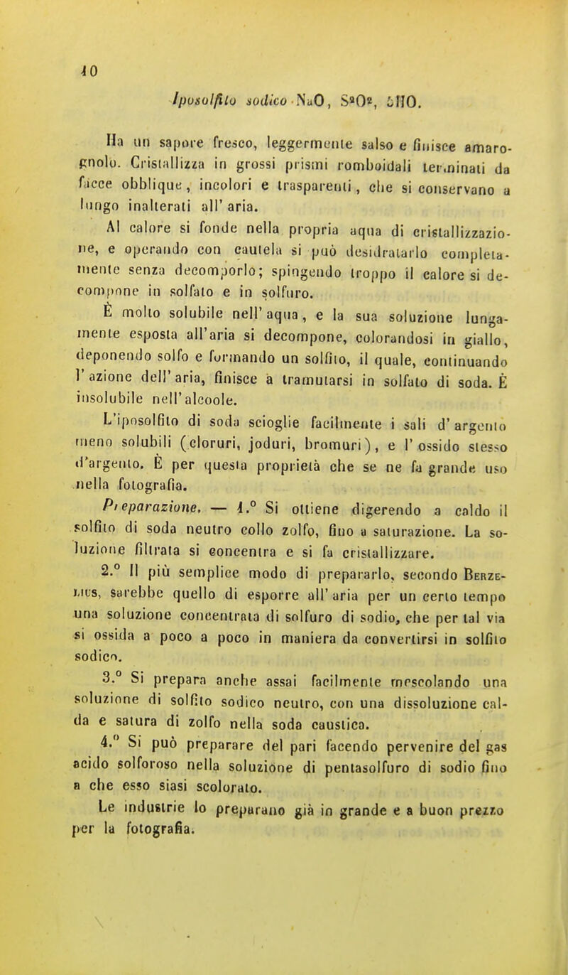 Ipotolfito nodico ì^uO, S«0«, iìlO. Ha un sapore fresco, leggermciiie salso e finisce amaro- pnolo. Cristallizia in grossi prismi romboidali terminali da fiicce obblique, incolori e Irasparenii, che si conservano a lungo inallerati all' aria. AI calore si fonde nella propria aqua di crislallizzazio- iie, e operando con cautela si può desidralarlo compleia- inente senza decomporlo; spingendo troppo il calore si de- compone in solfalo e in solfuro. È mollo solubile neir aqua, e la sua soluzione lunga- mente esposta all'aria si decompone, colorandosi in giallo, deponendo solfo e formando un solfilo, il quale, continuando l'azione dell'aria, finisce à tramutarsi in solfalo di soda. È insolubile nell'alcoole. L'iposolfito di soda scioglie facilmente i sali d'argento meno solubili (cloruri, joduri, bromuri), e l'ossido stesso d'argento. È per questa proprietà che se ne fa grande uso nella fotografìa. Pieparazìone. — i° Si ottiene digerendo a caldo il solfito di soda neutro collo zolfo, fino a saturazione. La so- luzione filtrala si eoncentra e si fa cristallizzare. 2. ° Il più semplice modo di prepararlo, secondo Berze- Mus, sarebbe quello di esporre all'aria per un ceno tempo una soluzione concentrala di solfuro di sodio, che per tal via si ossida a poco a poco in maniera da convertirsi in solfito sodico, 3. ° Si prepara anche assai facilmente mescolando una soluzione di solfilo sodico neutro, con una dissoluzione cal- da e satura di zolfo nella soda caustica. 4.  Si può preparare del pari facendo pervenire del gas acido solforoso nella soluzione di pentasolfuro di sodio fino 8 che esso siasi scolorato. Le industrie lo preparano già in grande e a buon prezzo (ver la fotografìa.