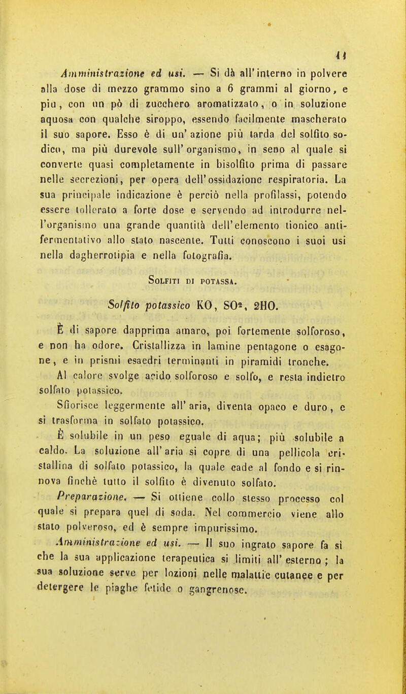 a Aminìnistrazione ed usi. — Si dà all'interno in polvere alla dose di mezzo grammo sino a 6 grammi al giorno, e piti, con un pò di zucchero aromatizzato, o in soluzione aquosa con qualche siroppo, essendo facilmente mascherato il suo sapore. Esso è di un' azione più tarda del solfito so- dico, ma più durevole sull'organismo, in seno al quale si converte quasi completamente in bisolfito prima di passare nelle secrezioni, per opera dell'ossidazione respiratoria. La sua principale indicazione è perciò nella profilassi, potendo essere tollerato a forte dose e servendo ad introdurre nel- l'organismo una grande quantità dell'elemento tionico anti- fermentativo allo stato nascente. Tutti conoscono i suoi usi nella daghcrrotipia e nella fotografia. Solfiti di potassa. Solfito potassico KO, S0«, 2H0. È di sapore dapprima amaro, poi fortemente solforoso, e non ha odore. Cristallizza in lamine pentagono o esago- ne, e in prismi esaedri terminanti in piramidi tronche. Al calore svolge acido solforoso e solfo, e resta indietro solfalo potassico. Sfiorisce leggermente all' aria, diventa opaco e duro, e si trasforma in solfato potassico. È solubile in un peso eguale di aqua; più solubile a caldo. La soluzione all'aria si copre di una pellicola cri- stallina di solfato potassico, la quale cade al fondo e si rin- nova finché luito il solfito è divenuto solfato. Preparazione. — Si ottiene collo stesso processo col quale si prepara quel di soda. Nel commercio viene allo stalo polveroso, ed è sempre impurissimo. Amministrazione ed usi. — Il suo ingrato sapore fa si che la sua applicazione terapeutica si limiti all' esterno ; la sua soluzione serve per lozioni nelle malaliie cutanee e per detergere le piaghe fetide o gangrenose.