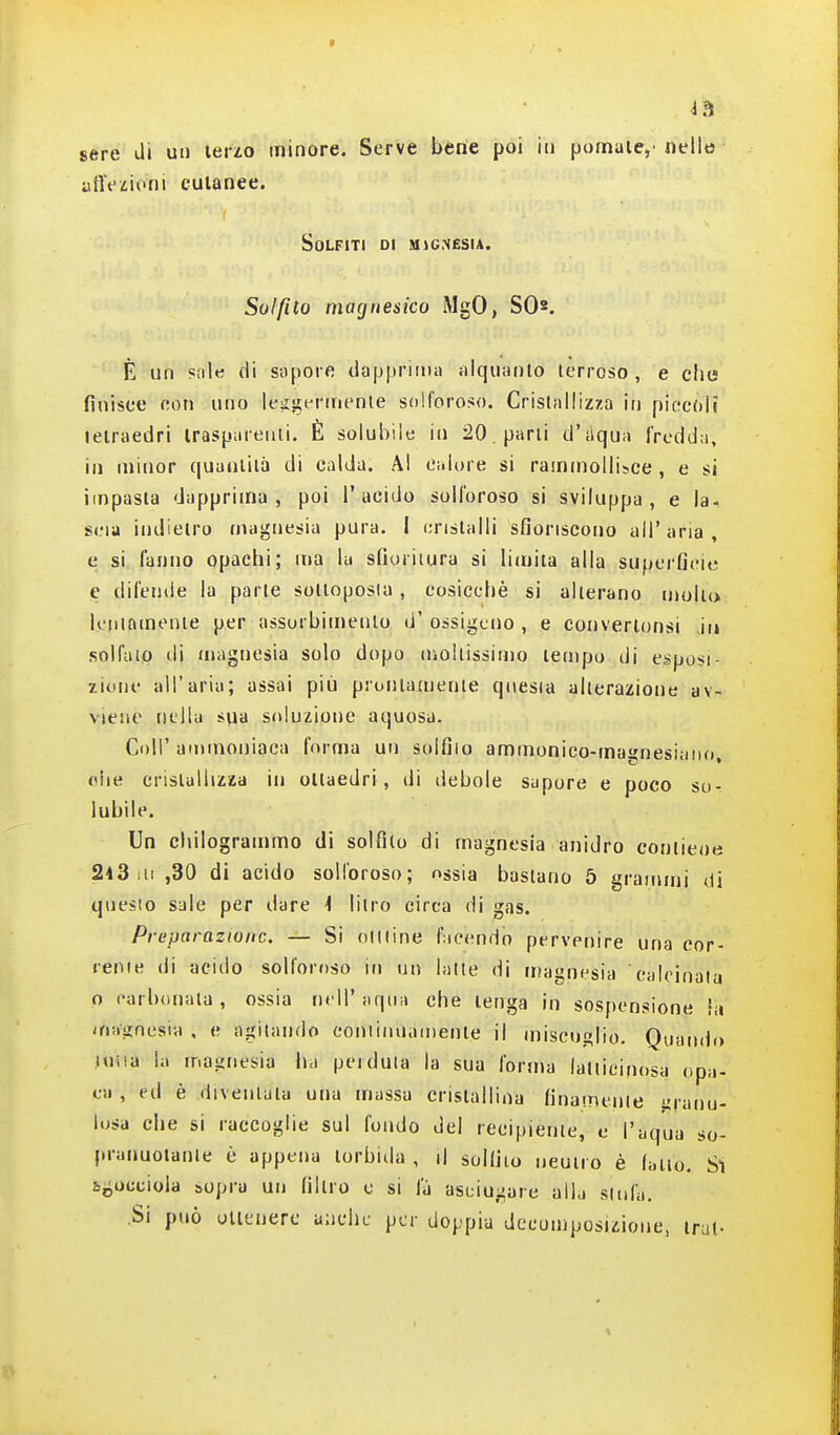 sére di un terzo minore. Serve bene poi in pontiaie,'nello aflViioiii cutanee. Solfiti di mìgnesia. Solfito magnesico iMgO, SO2. È un siil« di sopore dapprima tilquanlo terroso, e che finisce con uno leii!i;ernienie solforoso. Cristallizza irj piecfVii tetraedri irasparenii. È solubile in 20 , parli dMqua fredda, in minor quanliià di calda. Al calure si rammollisce , e si impasta dapprima, poi l'acido solforoso si sviluppa, e la, scia indietro magnesia pura. I cristalli sfioriscono all'aria, e si fanno opachi; ma la sfioritura si licnita alla supcificie e difctuie la parie solloposia, cosicché si alterano mollo loninmenie per assurbimenlo (i' ossigeno , e convertonsi in solfaip di magnesia solo dopo mollissimo lempo di esposi- zione all'aria; assai più pronianienie qnesia alterazione av- viene iiL'lla sya soluzione aquosa. Coli'ammoniaca forma un solfilo aminonico-manesiuii(i, olle cristallizza in ottaedri, di debole supore e poco so- lubile. Un chilogrammo di solfilo di magnesia anidro contiene 2i3iii,30 di acido solforoso; ossia bastano 5 grammi di questo sale per dare i litro circa di gas. Preparazione. — Si oiuine fucendo pervenire una cor- rerne di acido solforoso in un latte di magnesia 'calcinata o carbonata, ossia nell'aqiia che lenga in sospensione hi uiiiiinesia , e agitando coniinnamenle il miscuglio. Qiian(b) luiia la magnesia ha perduta la sua forma lalticinosa opa- ea , ed è divenlula una massa crislallina finamente granu- losa che si raccoglie sul fondo del recipiente, e l'aqua so- pranuoianle è appena torbida , il solfilo neutro è (alio. Sì b^occiola sopra un filtro e si la asciugare alKi stufa. ,Si può ullenerc anche por doppia decomposizione, irai-
