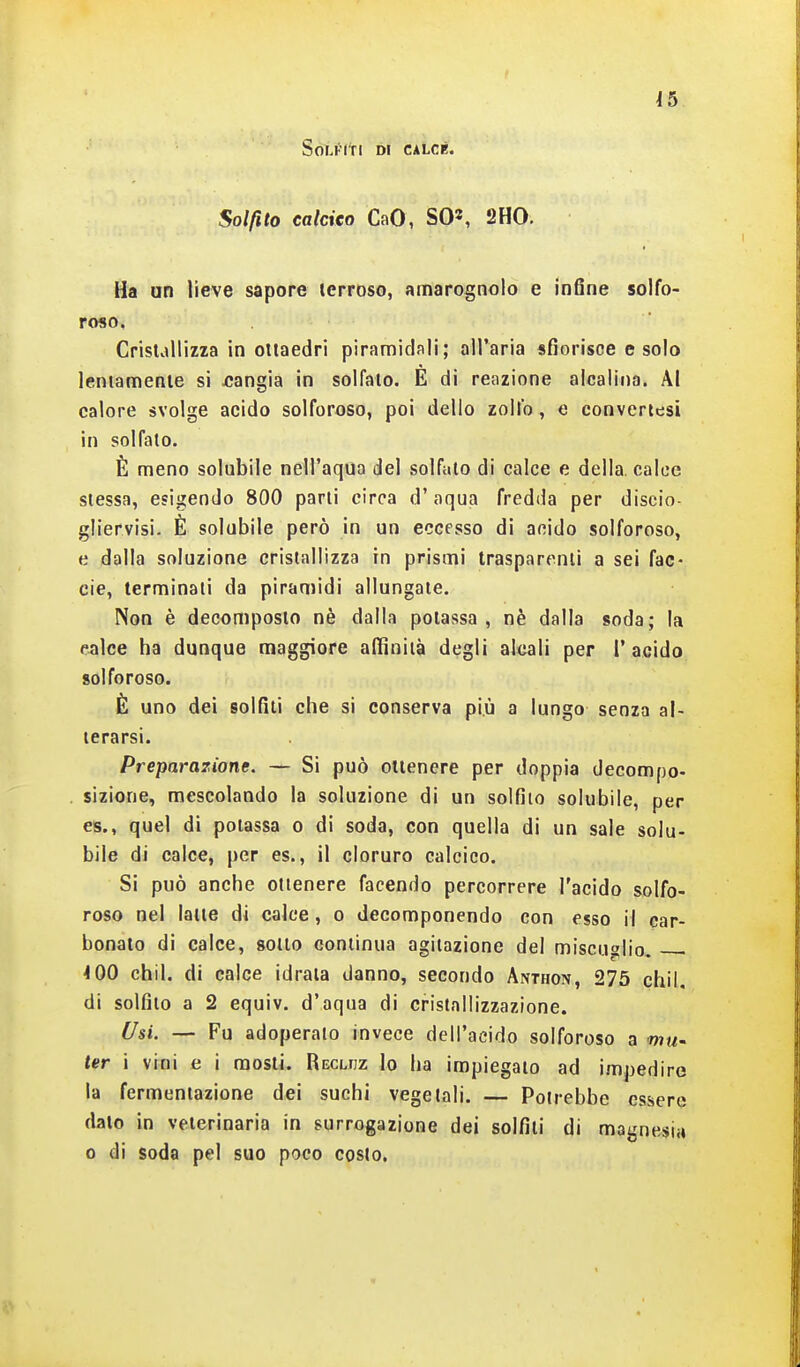 Solfiti di calce. Solfito caldeo CaO, SO', 2HO. Ha un lieve sapore terroso, amarognolo e infine solfo- roso. Cristallizza in ottaedri piramidali; all'aria sfiorisce e solo lentamente si jcangla in solfato. E di reazione alcalina. Al calore svolge acido solforoso, poi dello zolfo, e convertesi in solfato. È meno solubile nell'aqua del solfato di calce e della, calce stessa, esigendo 800 parli circa d'aqua fredda per discio- gliervisi. È solubile però in un eccesso di acido solforoso, e dalla soluzione cristallizza in prismi trasparenti a sei fac- eie, terminali da piramidi allungate. Non è decomposto nè dalla potassa, nè dalla soda; la calce ha dunque maggiore affinità degli alcali per l'acido solforoso. È uno dei solfiti che si conserva più a lungo senza al- terarsi. Preparazione. — Si può ottenere per doppia decompo- sizione, mescolando la soluzione di un solfilo solubile, per es., quel di potassa o di soda, con quella di un sale solu- bile di calce, per es., il cloruro calcico. Si può anche ottenere facendo percorrere l'acido solfo- roso nel lane di calce, o decomponendo con esso il car- bonato di calce, sotto continua agitazione del miscuglio. . <00 chil. di calce idrata danno, secondo Anthon, 275 chil, di solfilo a 2 equiv. d'aqua di cristallizzazione. Usi. — Fu adoperalo invece dell'acido solforoso a wm- ter i vini e i mosti. Recliiz lo ha impiegalo ad impedire la fermeniazione dei suchi vegetali. — Potrebbe essere dato in veterinaria in surrogazione dei solfiti di magnesi.» 0 di soda pel suo poco costo.
