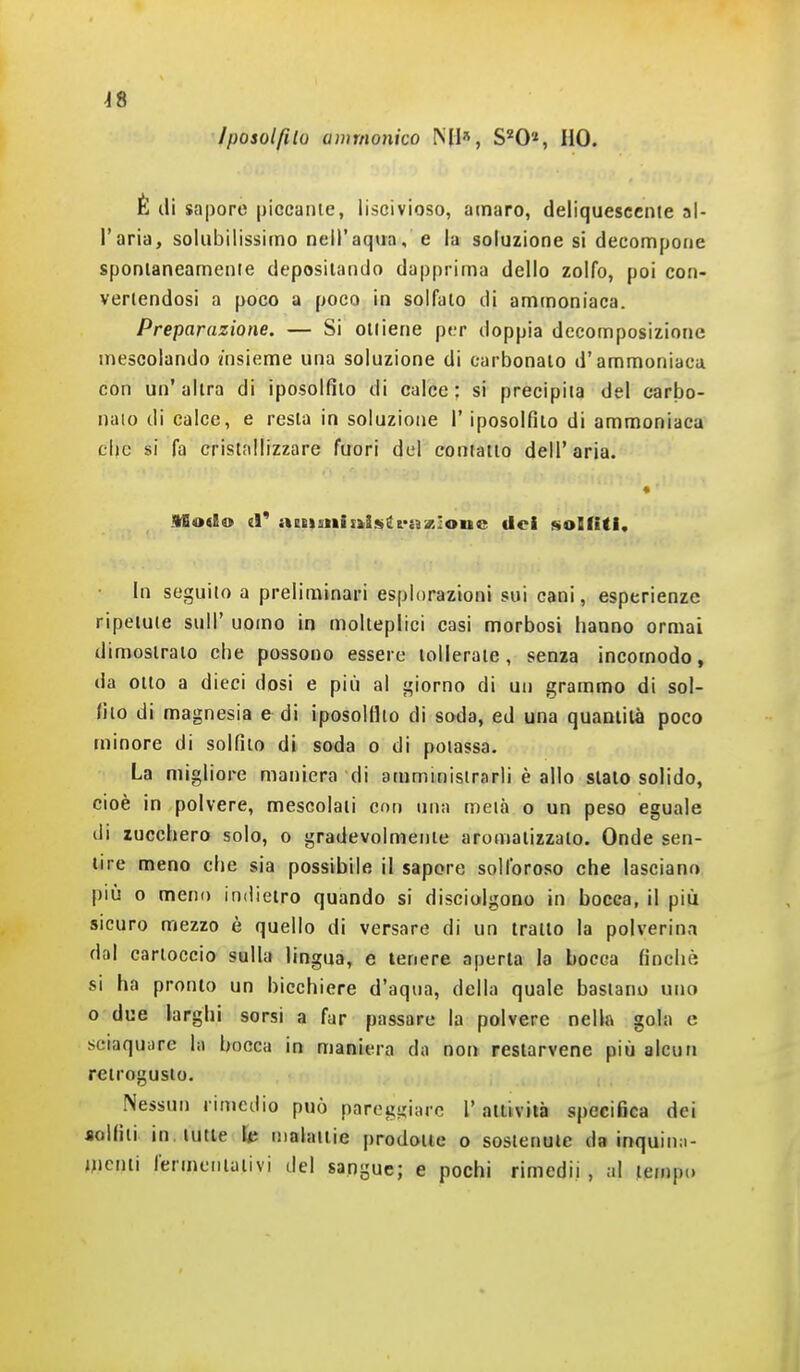 ^8 Iposolfito avìmonico MI», S'^O», HO. È di sapore [jiccanie, liscivioso, amaro, deliquescente al- l'aria, solubilissimo nell'aqua, e la soluzione si decompone sponlaneamenie depositando dapprima dello zolfo, poi con- vertendosi a poco a poco in solfalo di ammoniaca. Preparazione. — Si ottiene per doppia decomposizione mescolando «nsieme una soluzione di carbonaio d'ammoniaca con un' altra di iposolfito di calce ; si precipita del carbo- naio di calce, e resta in soluzione l'iposolfito di ammoniaca clje si fa cristallizzare fuori del contatto dell'aria. * IBodo iV aeeisinii»isii&-o%ìone dei solfiti. In seguito a preliminari esplorazioni sui cani, esperienze ripetute sull' uomo in molteplici casi morbosi hanno ormai dimostrato che possono essere tollerate, senza incomodo, da otto a dieci dosi e piij al j,'iorno di un grammo di sol- fito di magnesia e di iposolfito di soda, ed una quaniità poco minore di solfilo di soda o di potassa. La migliore maniera di amministrarli è allo sialo solido, cioè in polvere, mescolali con una metà o un peso eguale di zucchero solo, o gradevolmente aromatizzalo. Onde sen- tire meno che sia possibile il sapore solforoso che lasciano pili 0 meno indietro quando si disciolgono in bocca, il più sicuro mezzo è quello di versare di un tratto la polverina dal cartoccio sulla lingua, e tenere aperta la bocca finché si ha pronto un bicchiere d'aqua, della quale bastano uno o due larghi sorsi a far passare la polvere nella gola e sciaquiirc la bocca in maniera do non resiarvene più alcun retrogusto. Nessun rimedio può parogijiarc l'attività specifica dei aolfiti in. lune IP malaiiie predone o sostenute da inquin.i- mcinì fermeniaiivi del sangue; e pochi rimedii, al tempo