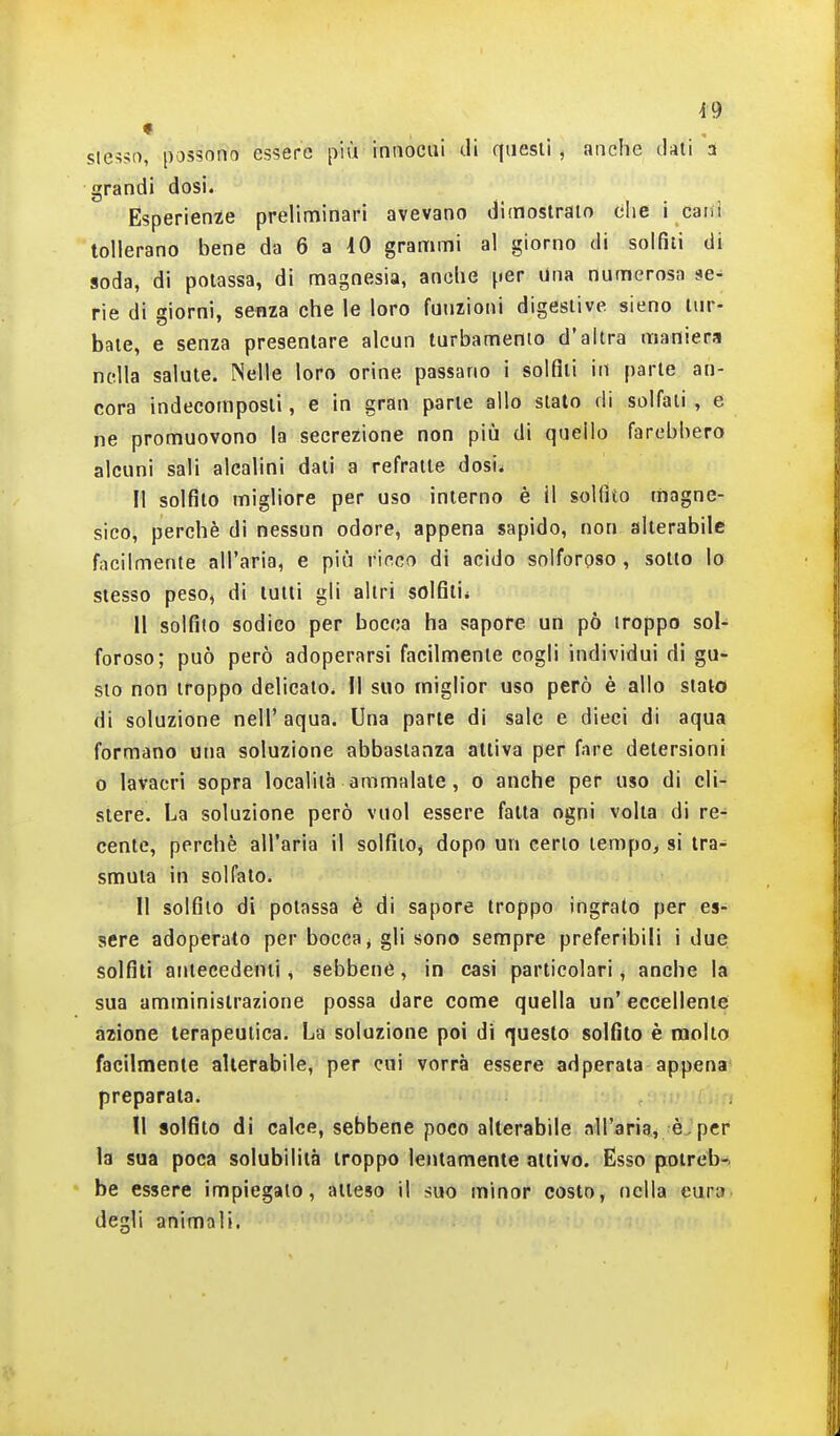 slesso, possono essere più innocui di questi , anche dati 3 grandi dosi. Esperienze preliminari avevano dimostrato che i caiii tollerano bene da 6 a 10 grammi al giorno di solfili di soda, di potassa, di magnesia, anche per Una numerosa se- rie di giorni, senza che le loro funzioni digestive sieno tur- bate, e senza presentare alcun turbamenio d'altra maniera nella salute. Nelle loro orine passano i solfiti in parte an- cora indecomposli, e in gran parte allo stato di solfali , e ne promuovono la secrezione non più di quello farebbero alcuni sali alcalini dati a refraite dosi. Il solfito migliore per uso interno è il solfito magne- sico, perchè di nessun odore, appena sapido, non alterabile facilmente all'aria, e più ricco di acido solforoso , sotto lo stesso peso, di tulli gli altri solfiti* 11 solfilo sodico per bocca ha sapore un pò troppo sol- foroso; può però adoperarsi facilmente cogli individui di gu- sto non troppo delicato. Il suo miglior uso però è allo stalo di soluzione nell' aqua. Una parte di sale e dieci di aqua formano una soluzione abbastanza attiva per fare detersioni o lavacri sopra località ammalate, o anche per uso di cli- stere. La soluzione però vuol essere fatta ogni volta di re- cente, perchè all'aria il solfito^ dopo un certo tempo> si tra- smuta in solfato. 11 solfilo di potassa è di sapore troppo ingrato per es- sere adoperato per bocca j gli sono sempre preferibili i due solfili antecedenti, sebbene, in casi particolari, anche la sua amministrazione possa dare come quella un' eccellente azione terapeutica. La soluzione poi di questo solfito è molto facilmente alterabile, per cui vorrà essere adperata appena^ preparata. II solfito di calce, sebbene poco alterabile all'aria, èjpci^ la sua poca solubilità troppo lentamente attivo. Esso potreb-i he essere impiegalo, atteso il suo minor costo, nella cura degli animali.