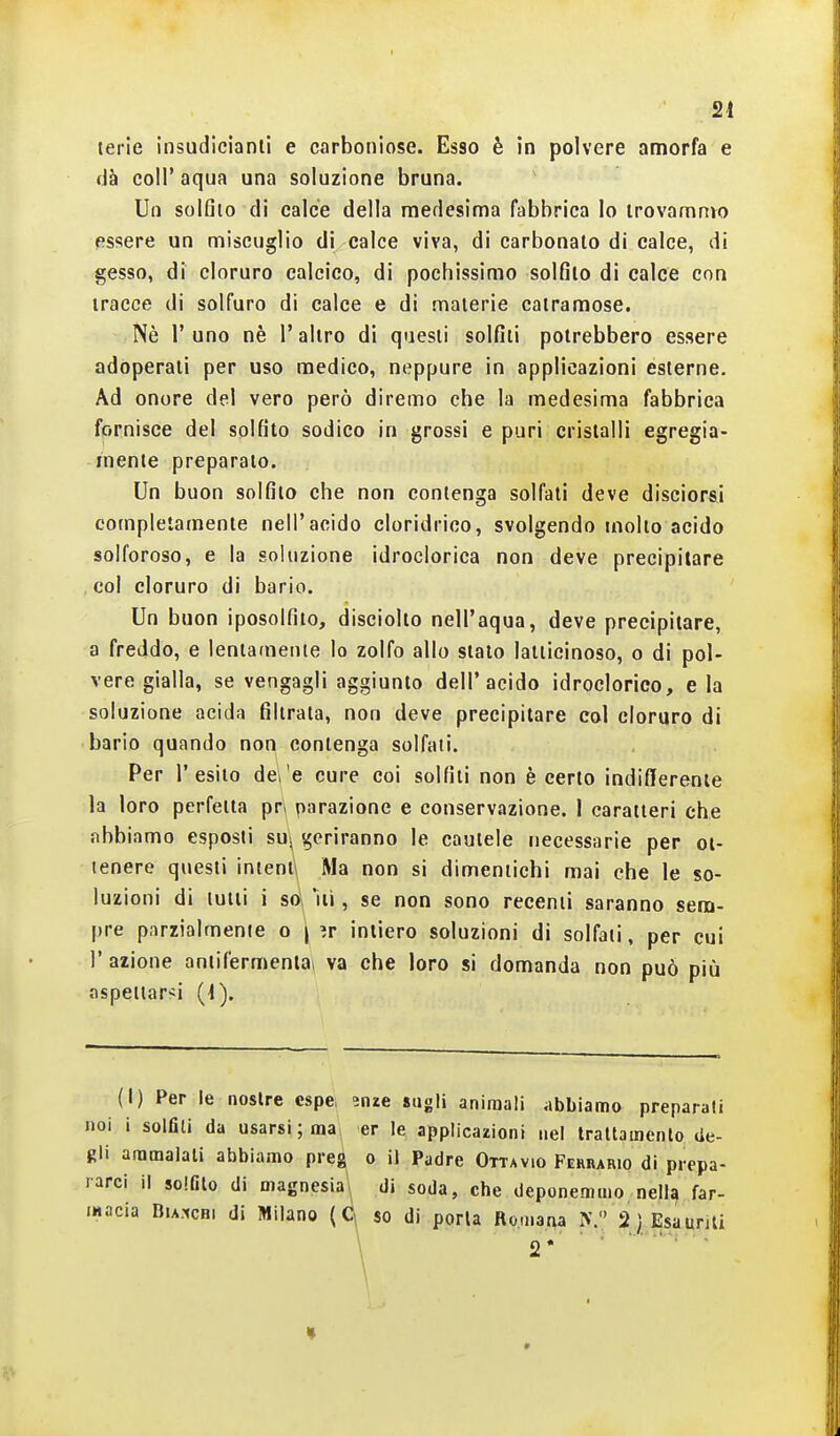 dà coir aqua una soluzione bruna. Un solfilo di calce della medesima fabbrica lo irovamnvo essere un miscuglio di calce viva, di carbonaio di calce, di gesso, di cloruro calcico, di pochissimo solfilo di calce con tracce di solfuro di calce e di maierie catramose. Nè r uno nè l'altro di questi solfiti potrebbero essere adoperali per uso medico, neppure in applicazioni esterne. Ad onore del vero però diremo che la medesima fabbrica fornisce del solfito sodico in grossi e puri cristalli egregia- mente preparato. Un buon solfilo che non conlenga solfati deve disciorsi complelamente nell'acido cloridrico, svolgendo molto acido solforoso, e la soluzione idroclorica non deve precipitare col cloruro di bario. Un buon iposolfito, disciolto nell'aqua, deve precipitare, a freddo, e lentamente lo zolfo allo stato lallicinoso, o di pol- vere gialla, se vengagli aggiunto dell'acido idroclorico, e la soluzione acida filtrata, non deve precipitare col cloruro di bario quando non conlenga solfati. Per l'esito dei e cure coi solfili non è certo indifferente la loro perfetta pn parazione e conservazione. I caratteri che abbiamo esposti sUi geriranno le cautele necessarie per ot- tenere questi intenti Ma non si dimentichi mai che le so- luzioni di lutti i so, ili, se non sono recenti saranno sem- pre parzialmente o | ?r intiero soluzioni di solfali, per cui l'azione aniifermenla» va che loro si domanda non può più aspettarsi (1) Per le nostre cspe, ^nze sugli animali iibbiamo preparati noi i solfili da usarsi ; ma er le applicazioni nel trattamento de- gli ammalati abbiamo preg o il Padre Ottavio Fehrario di prepa- rarci il solfito di magnesia'* di soda, che deponemmo nella far- macia DiA.xcHi di Milano so di porla Romana 2} Esaurjli
