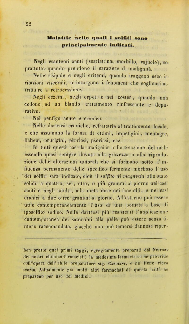 Malattie nelle (|aali i solfiti ston* principalmente indicati. Negli esantemi acuii (scarlattinaj morbillo, vajuolo), so- praituiio quando prendono il carattere di malignità. Nelle risipole e negli eritemi, quando tragirooo seco ir- ritazioni viscerali, o insorgono i fenomeni che soglionsi at- tribuire a retrocessione. Negli eczemi, negli erpeti'e nei zoster, quando non cedono ad un blando trattamento rinfrescante e depu- rativo. Nel penfigo acuto e cronico. Nelle darlrosi croniche, refrattarie al trattamento locale, e che assumono la forma di citimi, impetigini, raeniagre, licheni, prurigini, pitiriasi, psoriasi, ecc. fn lutti quesii casi la m;iligniià o l'ostinazione del male essendo quasi sempre dovuta alla gravezza o alla riprodu- zione delle alterazioni umorali che si formano sotto l'in- fiuenza permanente dello specifico fermento morboso 1' uso dei solfili sarà indicalo, cioè il solfito di magnesia allo stalo solido a quattro, sei, otto, o più grammi al giorno nei casi acuti e negli adulti, alla metà dose nei fanciulli, e nei casi cronici a due o tre grammi al giorno. All'esterno può essere utile contemporaneamente l'uso di una pomata a base di iposolfito sodico. Nelle darlrosi più resistenti l'applicazione contemporanea dei saturnini alla pelle può essere senza ti- more raccomandata, giacché non può temersi dannosa riper- ben presto quei primi saggi, egregiamente preparali dal Nestork dei nostri cliimico'farmacisti; la medesima farmacia se ne provvide coir opera dell'abile preparatore sig. CANDiAffi, e ne tiene ricca scorta. Attnaimcntc già molti altri farmacisti di questa città iiu preparano per oso dei oiedici.
