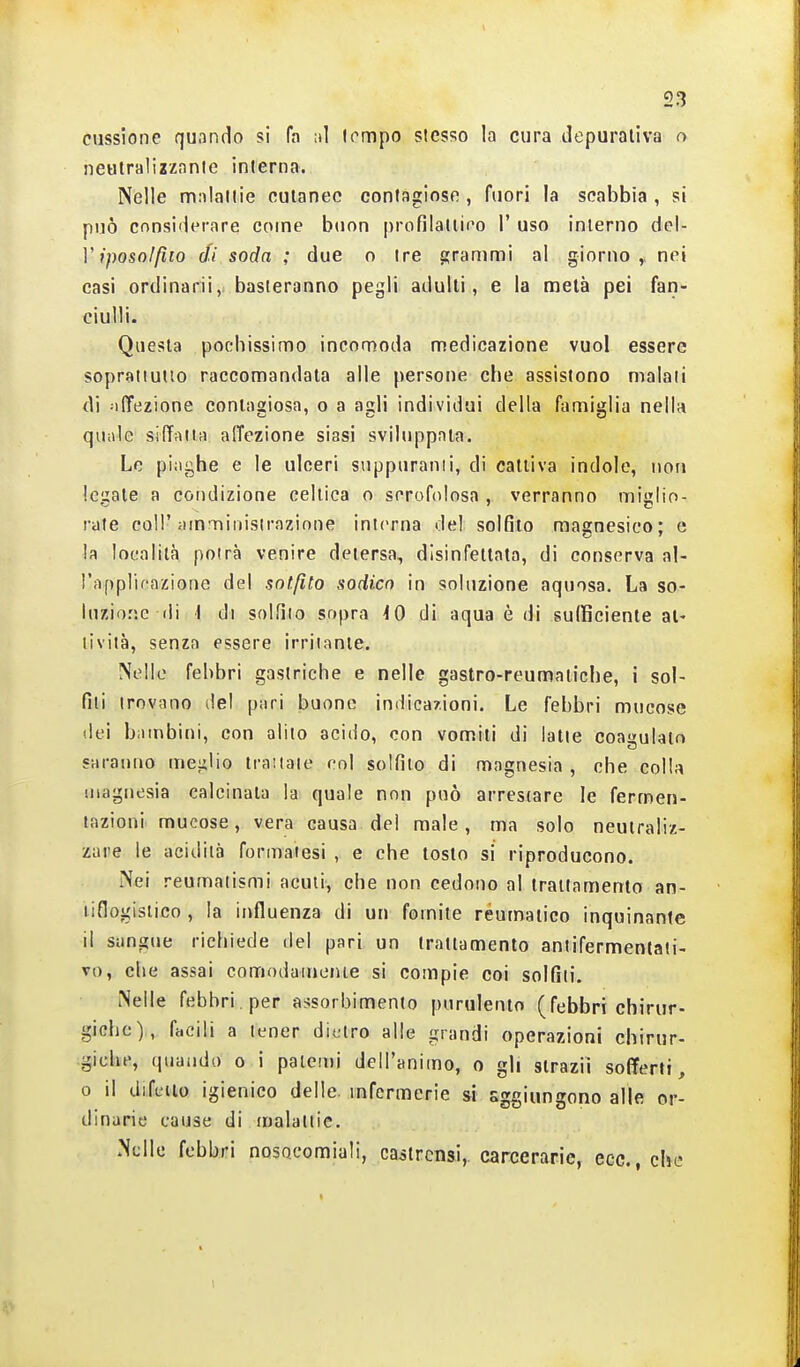 cussione quando si fa ni lompo stesso la cura depurativa o neulralizzanlc interna. Nelle mnlallie cutanee contagiose , fuori la scabbia , si può considerare come buon profilaliiro 1' uso interno del- l';/)Oso//jfo di soda ; due o ire grammi al giorno,, nei casi ordinarii, basteranno pegli adulti, e la metà pei fan- ciulli. Questa pochissimo incomoda medicazione vuol essere sopraiiutto raccomandata alle persone che assistono maiali di affezione contaaiosa, o a asli individui della famiglia nella quiile silTfiiia affezione siasi sviluppala. Le piaghe e le ulceri suppuranti, di cattiva indole, non legate a condizione celtica o scrofolosa , verranno miglio- rate col!';unnrìiiiisirazinne interna del solfito magnesico; e la località potrà venire detersa, disinfettata, di conserva al- l'upplicazione del solfito sodico in soluzione aquosa. La so- luzio.'ie (li \ di solfilo sopra iO di aqua è di suIBciente at- tività, senza essere irritante. Nelle febbri gastriche e nelle gastro-reumatiche, i sol- fili trovano del pari buone imiica/ioni. Le febbri mucose (lei bambini, con alilo acido, con vomiti di latte coagulalr» saranno mei^lio trattate col solfilo di magnesia , che colla magnesia calcinata la quale non può arrestare le fermen- tazioni mucose, vera causa del male, ma solo neutraliz- zare le acidità formatesi , e che tosto si riproducono. Nei reumatismi acuii, che non cedono al trattamento an- tiflogistico , la influenza di un fomite reumatico inquinante il sangue richiede del pari un trattamento antifermentati- vo, che assai comodainonie si compie coi solfiti. Nelle febbri, per assorbimento purulento (febbri chirur- giche), facili a tener dietro alle grandi operazioni chirur- giche, quando o i paicuìi dell'animo, o gli strazii sofferti, 0 il difeiio igienico delle, mfermerie si sggiungono alle or- dinarie cause di malatiie. Nelle febbri nosocomiali, castrensi,, carcerarie, ecc., che