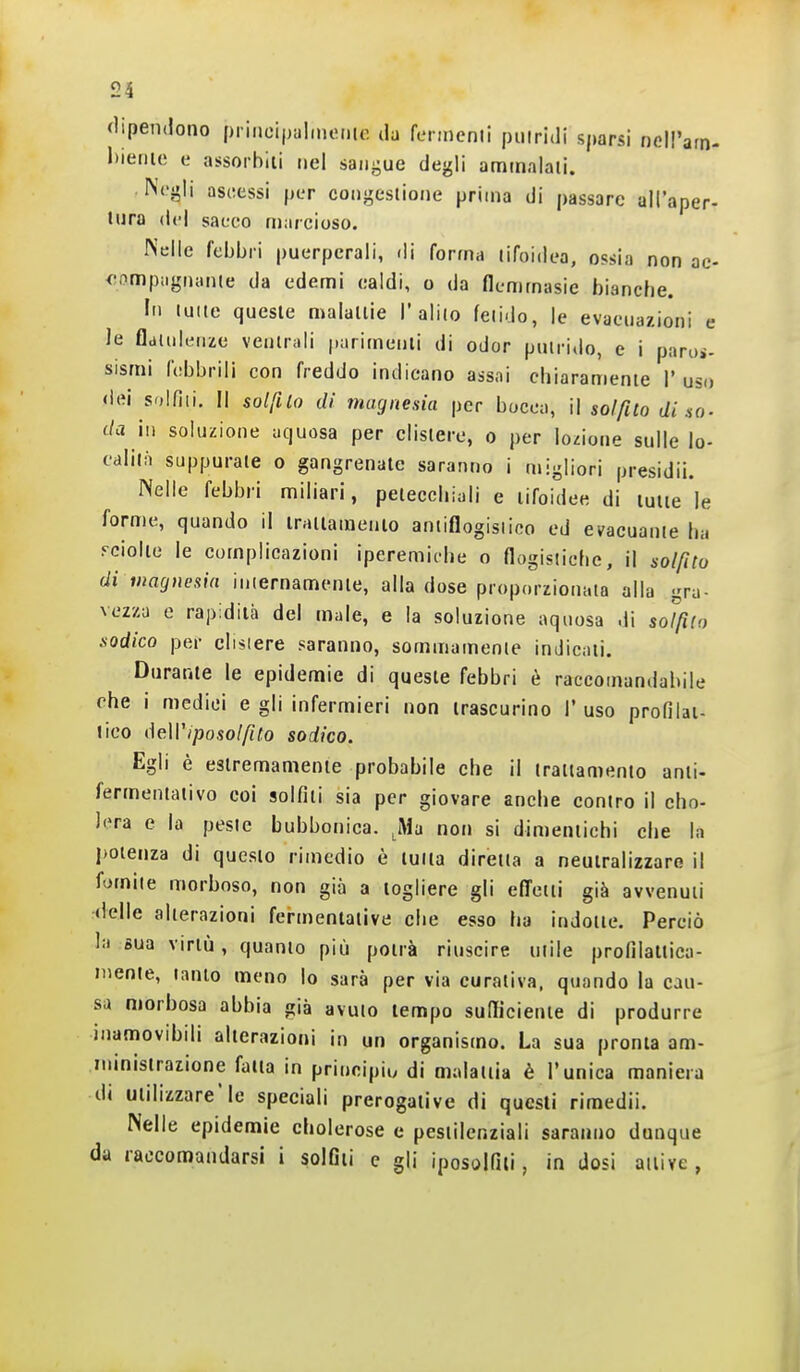«lipendono piiiicipalmeinc da fcnncnti piiiridi sparsi nell'arn- lìieriic e assorbiti nel saiii^ue degli ammalali. Ni'gli ascessi per coiigesiione prima di passare all'aper- tura del sacco marcioso. Nelle febbri puerperali, di forma lifoidea, ossia non ac- compagnante da edemi ealdi, o da (lemmasie bianche. In luite queste malattie l'alilo fetido, le evacuazioni e le fldtiik'Mxe ventrali parimenti di odor putrido, e i paroi- sismi (obbrili con freddo indicano assai chiaramente 1' uso dei solfili. Il solfilo di magnesia per bocca, \ì solfito di so- da il) soluzione aquosa per clistere, o per lozione sulle lo- calità suppurale o gangrenate saranno i migliori presidii. Nelle febbri miliari, petecchiali e tifoidee di tutte le forme, quando il trattamento antiflogistico ed evacuarne ha rciolie le complicazioni iperemiche o flogistiche, il solfito di magnesia internamente, alla dose proporzionalo alla gra- vezza e rapidità del male, e la soluzione aquosa di soJfiio sodico per clistere saranno, sommamente indicati. Durame le epidemie di queste febbri è raccomandabile che i medici e gli infermieri non trascurino 1' uso profilat- tico deWiposolfito sodico. Egli è estremamente probabile che il trattamento anti- fermeniaiivo eoi solfiti sia per giovare anche contro il cho- lera e la peste bubbonica. ^iMa non si dimeniichi che la potenza di questo rimedio è tutta diretta a neutralizzare il fomite morboso, non già a togliere gli effetti già avvenuti delle alterazioni fermentative che esso ha indotte. Perciò la sua virtù, quanio piti potrà riuscire utile profilaltica- niente, tanto meno io sarà per via curativa, quando la cau- sa morbosa abbia già avuto tempo sufficiente di produrre inamovibili alterazioni in un organismo. La sua pronta am- nunistrazione fatta in principio di malaiiia è l'unica maniera di utilizzare'le speciali prerogative di questi rimedii. Nelle epidemie cholerose e pesiilenziali saranno dunque