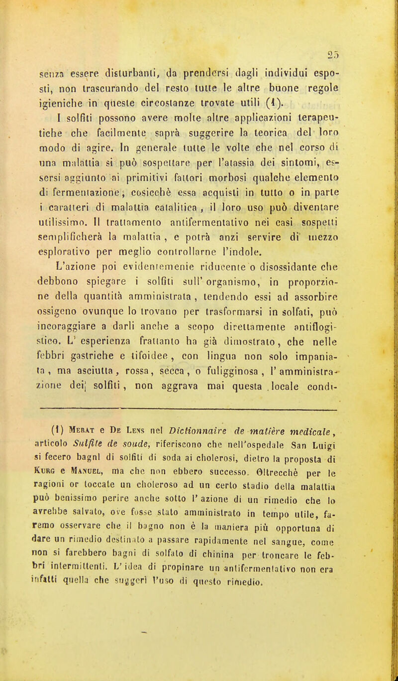senza essere disturbami, da prendersi dagli individui espo- sti, non trascurando del resto tutte le altre buone regole igieniche in queste circostanze trovate utili (1). I solfiti possono avere molte altre applicazioni terapeu- tiche che facilmente saprà suggerire la teorica del loro modo di agire. In generale tutte le volte che nel corso di una malattia si può sospettare per l'atassia dei sintomi, es- sersi aggiunto ai primitivi fattori morbosi qualche elemento di fermeniazione ; cosicché essa acquisti in tutto o in parte i caratteri di malattia calaliiica , il loro uso può diventare utilissimo, il trattamento antifermentativo nei casi sospetti semplificherà la malattia , e potrà anzi servire dì mezzo esplorativo per meglio controllarne l'indole. L'azione poi evideniemenie riducente o disossidante che debbono spiegare i solfiti suH' organismo, in proporzio- ne della quantità amministrata , tendendo essi ad assorbire ossigeno ovunque lo trovano per trasformarsi in solfali, può incoraggiare a darli anche a scopo direttamente antiflogi- stico. L' esperienza frattanto ha già dimostrato, che nelle febbri gastriche e tifoidee, con lingua non solo impania- ta , ma asciutta, rossa, sécca, o fuligginosa, l'amministra- zione deij solfiti, non aggrava mai questa ,locale condi- (1) Merat e De Lens nel Diclionnaire de matière medicale, articolo Siitfite de soude, riferiscono che nell'ospedale San Luigi si fecero bagni di solfiti di soda ai cliolerosi, dietro la proposta di KuRG e Manuel, ma che, non ebbero successo. Oltrecchè per le ragioni or toccale un choleroso ad un certo stadio della malattia può benissimo perire anche sotto l'azione di un rimedio che Io avrebbe salvato, ove fosse slato amministrato in tempo utile, fa- remo osservare che il bagno non è la maniera più opportuna di dare un rimedio deslin.ilo a passare rapidamente nel sangue, come non si farebbero bagni di solfalo di chinina per troncare le feb- bri inlerraillenti. L'idea di propinare un antifermentativo non era infatti quella che suggori l'uso di questo rimedio.