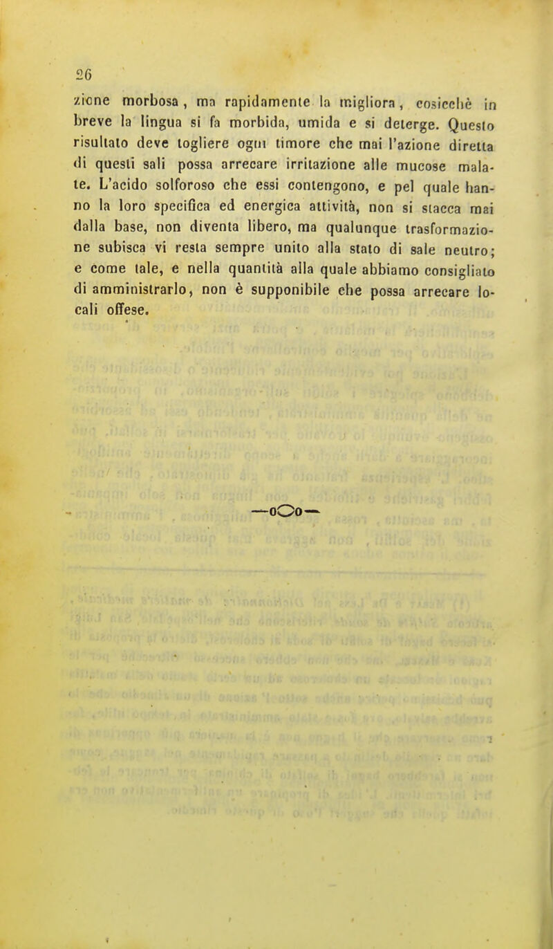 f26 zione morbosa, ma rapidamente la migliora, cosicché in breve la lingua si fa morbida, umida e si deterge. Questo risultalo deve togliere ogni timore che mai l'azione diretta <li questi sali possa arrecare irritazione alle mucose maia- le. L'acido solforoso che essi contengono, e pel quale han- no la loro specifica ed energica attività, non si stacca mai dalla base, non diventa libero, ma qualunque trasformazio- ne subisca vi resta sempre unito alla sialo di sale neutro; e come tale, e nella quantità alla quale abbiamo consiglialo di amministrarlo, non è supponibile che possa arrecare lo- cali offese. —oOo—