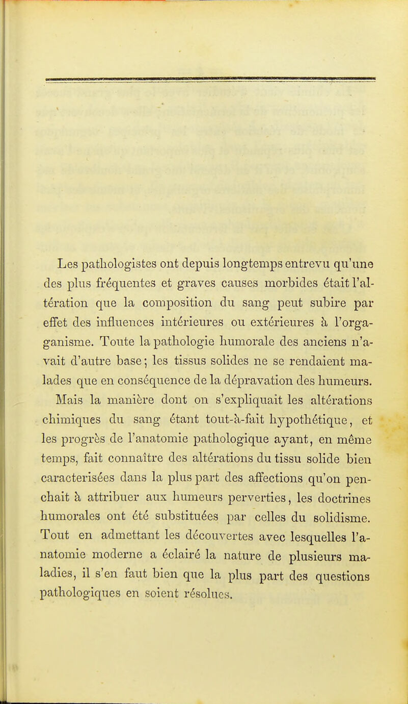 Les patliologistes ont depuis longtemps entrevu qu'une des plus fréquentes et graves causes morbides était l'al- tération que la composition du sang peut subire par ejffet des influences intérieures ou extérieures à l'orga- ganisme. Toute la pathologie humorale des anciens n'a- vait d'autre base ; les tissus solides ne se rendaient ma- lades que en conséquence de la dépravation des humeurs. Mais la manière dont on s'expliquait les altérations chimiques du sang étant tout-à-fait hypothétique, et les progrès de l'anatomie pathologique ayant, en même temps, fait connaître des altérations du tissu solide bien caractérisées dans la plus part des affections qu'on pen- chait à attribuer aux humeurs perverties, les doctrines humorales ont été substituées par celles du solidisme. Tout en admettant les découvertes avec lesquelles l'a- natomie moderne a éclairé la nature de plusieurs ma- ladies, il s'en faut bien que la plus part des questions pathologiques en soient résolues.