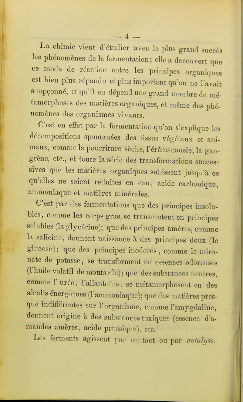 La chimie vient d'étudier avec le pins grand succès les phénomènes de la fermentation ; elle a découvert que ce mode de réaction entre les principes organiques est bien j^lus répandu et plus important qu'on ne l'avait soupçonné, et qu'il en dépend une grand nombre de mé- tamorphoses des matières organiques, et même des phé- nomènes des organismes vivants. C'est en efFet par la fermentation qu'on s'explique les décompositions spontanées des tissus végétaux et ani- maux, comme la pourriture sèche, l'érémacausie, la gan- grène, etc., et toute la série des transformations succes- sives que les matières organiques subissent jusqu'à ce qu'elles ne soient réduites en eau, acide carbonique, ammoniaque et matières minérales. C'est par des fermentations que des principes insolu- bles, comme les corps gras, se transmutent en principes solubies (la glycérine); que des principes amères, comme la salicine, donnent naissance à des principes doux (le glucose); que des principes inodores, comme le miro- nate de potasse, se transforment en essences odoreuses (l'huile volatil de moutarde) ; que des substances neutres, comme l'urée, l'allantoïne, se métamorphosent en des alcalis énergiques (l'ammoniaque); que des matières pres- que indifférentes sur l'organisme, commel'amygdaline, donnent origine à des substances toxiques (essence d'a- mandes amères, acide prussique), etc. Les ferments agissent par contact ou par catalyse.