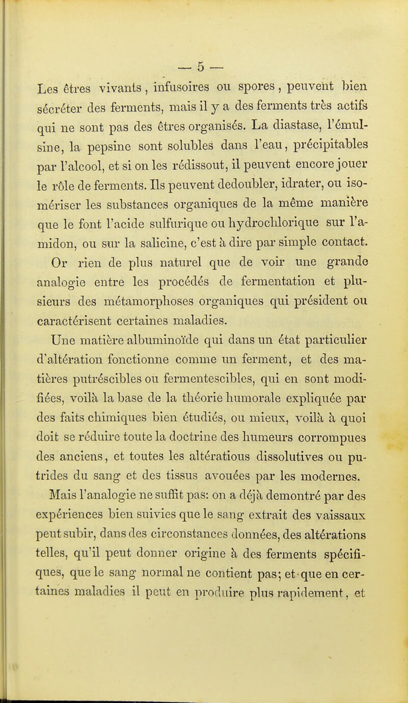 Les êtres vivants, infusoires ou spores, peuvent bien sécréter des ferments, mais il y a des ferments très actifs qui ne sont pas des êtres organisés. La diastase, l'émul- sine, la pepsine sont solubles dans l'eau, précipitables par l'alcool, et si on les rédissout, il peuvent encore jouer le rôle de ferments. Ils peuvent dédoubler, idrater, ou iso- mériser les substances organiques de la même manière que le font l'acide sulfurique ou hydroclilorique sur l'a- midon, ou sur la salicine, c'est à dire par simple contact. Or rien de plus naturel que de voii- une grande analogie entre les procédés de fermentation et plu- sieurs des métamorphoses organiques qui président ou caractérisent certaines maladies. Une matière albuminoïde qui dans un état particulier d'altération fonctionne comme un ferment, et des ma- tières putréscibles ou fermentescibles, qui en sont modi- fiées, voilà la base de la théorie humorale expliquée par des faits chimiques bien étudiés, ou mieux, voilà à quoi doit se réduire toute la doctrine des humeurs corrompues des anciens, et toutes les altérations dissolutives ou pu- trides du sang et des tissus avouées par les modernes. Mais l'analogie ne suffit pas: on a déjà démontré par des expériences bien suivies que le sang extrait des vaissaux peut subir, dans des circonstances données, des altérations telles, qu'il peut donner origine à des ferments spécifi- ques, que le sang normal ne contient pas; et^que en cer- taines maladies il peut en produire plus rapidement, et