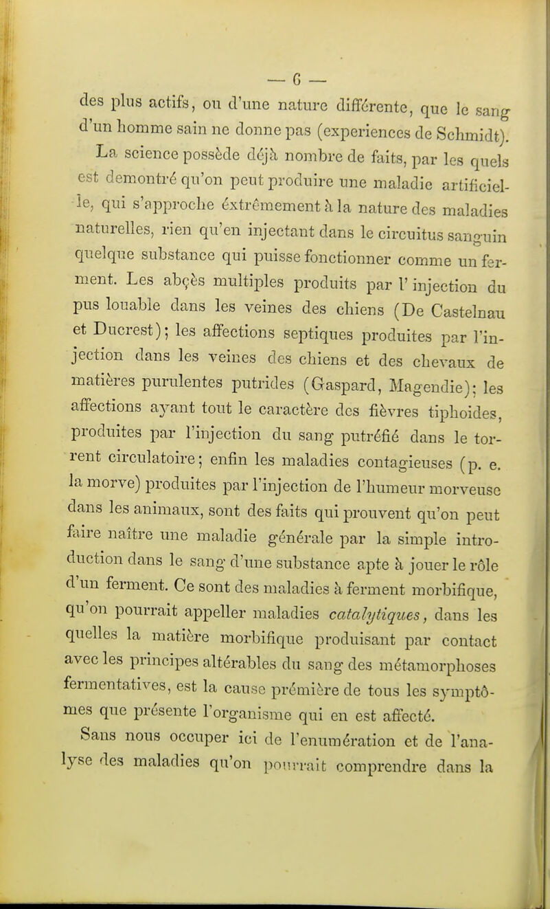 des plus actifs, ou d'une nature différente, que le sang- d'un homme sain ne donne pas (expériences de Schmidt). La science possède déjà nombre de faits, par les quels est démontré qu'on peut produire une maladie artificiel- le, qui s'approche éxtrêmement à la nature des maladies naturelles, rien qu'en injectant dans le circuitus sanguin quelque substance qui puisse fonctionner comme un fer- ment. Les abçès multiples produits par l'injection du pus louable dans les veines des chiens (De Castelnau et Ducrest); les affections septiques produites par l'in- jection dans les veines des chiens et des chevaux de matières purulentes putrides (Gaspard, Magendie); les affections ayant tout le caractère des fièvres tiphoides, produites par l'injection du sang putréfié dans le tor- rent circulatoire; enfin les maladies contagieuses (p. e. la morve) produites par l'injection de l'humeur morveuse dans les animaux, sont des faits qui prouvent qu'on peut Mre naître une maladie générale par la simple intro- duction dans le sang d'une substance apte à jouer le rôle d'un ferment. Ce sont des maladies à ferment morbifique, qu'on pourrait appeller maladies catalytiques, dans les quelles la matière morbifique produisant par contact avec les principes altérables du sang des métamorphoses fermentatives, est la cause prémière de tous les symptô- mes que présente l'organisme qui en est affecté. Sans nous occuper ici de l'enumération et de l'ana- lyse des maladies qu'on pourrait comprendre dans la